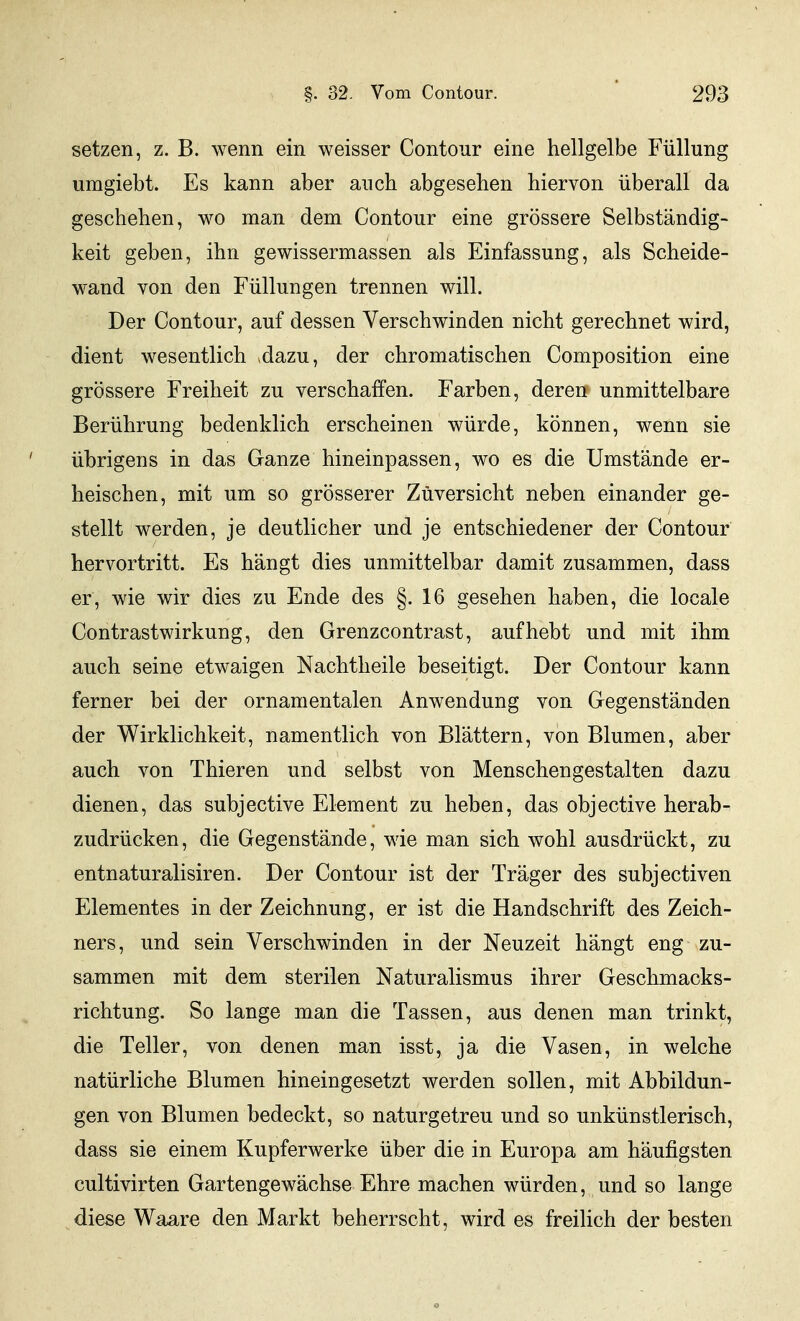 setzen, z. B. wenn ein weisser Contour eine hellgelbe Füllung umgiebt. Es kann aber auch abgesehen hiervon überall da geschehen, wo man dem Contour eine grössere Selbständig- keit geben, ihn gewissermassen als Einfassung, als Scheide- wand von den Füllungen trennen will. Der Contour, auf dessen Verschwinden nicht gerechnet wird, dient wesentlich »dazu, der chromatischen Composition eine grössere Freiheit zu verschaffen. Farben, deren unmittelbare Berührung bedenklich erscheinen würde, können, wenn sie übrigens in das Ganze hineinpassen, wo es die Umstände er- heischen, mit um so grösserer Zuversicht neben einander ge- stellt werden, je deutlicher und je entschiedener der Contour hervortritt. Es hängt dies unmittelbar damit zusammen, dass er, wie wir dies zu Ende des §.16 gesehen haben, die locale Contrastwirkung, den Grenzcontrast, aufhebt und mit ihm auch seine etwaigen Nachtheile beseitigt. Der Contour kann ferner bei der ornamentalen Anwendung von Gegenständen der Wirklichkeit, namentlich von Blättern, von Blumen, aber auch von Thieren und selbst von Menschengestalten dazu dienen, das subjective Element zu heben, das objective herab- zudrücken, die Gegenstände, wie man sich wohl ausdrückt, zu entnaturalisiren. Der Contour ist der Träger des subjectiven Elementes in der Zeichnung, er ist die Handschrift des Zeich- ners, und sein Verschwinden in der Neuzeit hängt eng zu- sammen mit dem sterilen Naturalismus ihrer Geschmacks- richtung. So lange man die Tassen, aus denen man trinkt, die Teller, von denen man isst, ja die Vasen, in welche natürliche Blumen hineingesetzt werden sollen, mit Abbildun- gen von Blumen bedeckt, so naturgetreu und so unkünstlerisch, dass sie einem Kupferwerke über die in Europa am häufigsten cultivirten Gartengewächse Ehre machen würden, und so lange diese Waare den Markt beherrscht, wird es freilich der besten