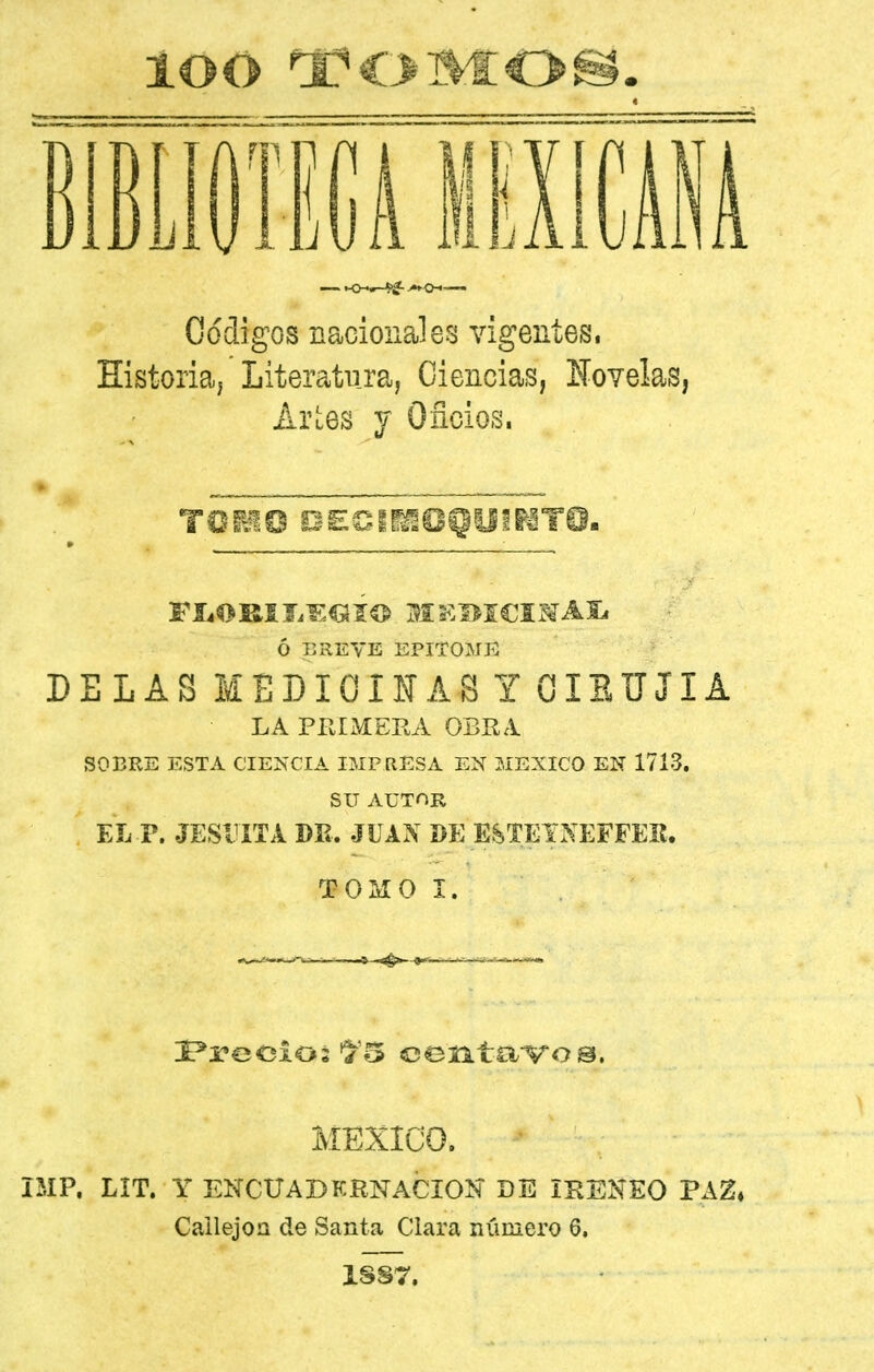 loo ^OMOf lEliOim ilIlCMÁ Códigos nacionales vigentes, Historia, Literatura, Ciencias, líovelas, Arles Y Oficios. ó BREVE EPITOME DELAS MEDICINAS Y GIEUJIA LA PRIMERA OBRA SOBRE ESTA CIENCIA IMPRESA EN MEXICO EN 1713. SU AUTOR EL-P. JESUITA DE. JUAN DE ESTEXNEFFEE. TOMO I. MEXICO. IMP. LIT. Y ENCUADKRNACIOÍÍ DE iKENEO PAZ» CallejoQ de Santa Clara número 6. 1SS7.