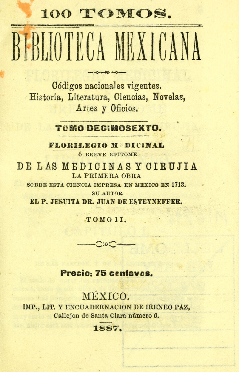 lOO TOMOS. Ifíl lili Códigos nacionales vigentes. Historia, Literatura, Ciencias, Novelas, Artes y Oficios. TOISO DECIMOSEXTO. FLORILEGIO M DE Ti NA Ij Ó BREVE EPITOME DE LAS MEDICINAS Y OIKUJIA LA PEI MERA OBRA SOBRE ESTA CIENCIA IMPRESA EN MEXICO EN 1718. SU AUTOR EL P. JESUITA DR. JUAN DE ESTETNEFFER. TOMOII. Precio: 75 c£nt@v£S. MÉXICO. IMP., LIT. Y ENCUADERNACION DE IRENEO PAZ, Callejón de Santa Clara número 6. 18S7.