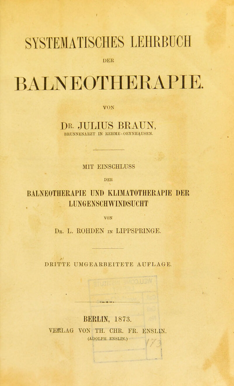 SYSTEMATISCHES LEHRBÜCH DER BALNEOTHERAPIE. VON DR JULIUS BRAUN, BBÜNNENARZT IN KEHME-OEYNHAUSEN. MIT EINSCHLUSS DEE BALNEOTHERAPIE UND KLIMATOTHERAPIE DER LUNGENSCHWINDSUCHT VON Db. L. ROHDEN m LIPPSPRINGE. DRITTE UMGEARBEITETE AUFLAGE. BERLIN, 1873. VERLAG VON TH. CHR. FR. ENSUN. (ADOLI'H ENSLIN.) t