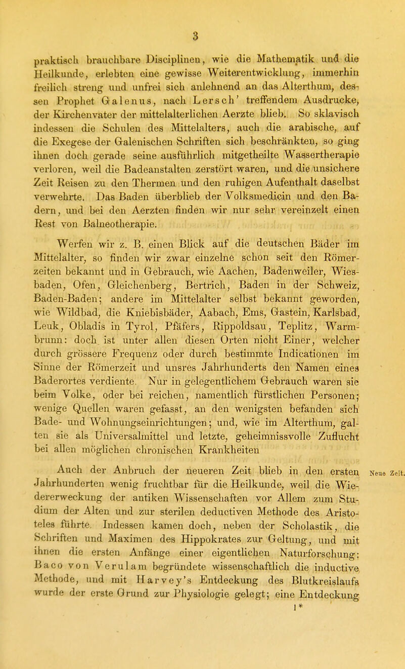 praktisch brauchbare Diacipliiieu, wie die Mathematik und die Heilkunde, erlebten eine gewisse Weitei-entwicklung, immerhin freilich sti-eng und unfrei sich anlehnend an das Alterthum, des- sen Prophet Galenus, nach Lersch' treffendem Ausdrucke, der Kii-chenvater der mittelalterlichen Aerzte blieb. So sklavisch indessen die Schulen des Mittelalters, auch die arabische, auf die Exegese der Galenischen Schriften sich beschränkteu, so ging ihnen doch gerade seine ausführlich mitgetheilte Wassertherapie verloren, weil die Badeanstalten zerstört waren, und die unsichere Zeit Reisen zu den Thermen und den ruhigen Aufenthalt daselbst verwehrte. Das Baden überblieb der Volksmedicin und den Ba- dern, und bei den Aerzten finden wir nur sehr vereinzelt einen ßest von Balneotherapie. Werfen wir z. B. einen Blick auf die deutschen Bäder im Mittelalter, so finden wir zwar einzelne schon seit den Römer- zeiten bekannt und in Gebrauch, wie Aachen, Badenweiler, Wies- baden, Ofen, Gleichenberg, Bertrich, Baden in der Schweiz, Baden-Baden; andere im Mittelalter selbst bekannt geworden, wie Wildbad, die Kniebisbädei-, Aabach, Ems, Gastein, Karlsbad, Leuk, Obladis in Tyrol, Pfäfers, Rippoldsau, Teplitz, Warm- brunn: doch, ist unter allen diesen Orten nicht Einer, welcher durch grössere Frequenz oder durch bestimmte Indicationen im Sinne der Römerzeit und unsres Jahrhunderts den Namen eines Baderortes verdiente. Nur in gelegentlichem Gebrauch waren sie beim Volke, oder bei reichen, namentlich fürstlichen Personen; wenige Quellen waren gefasst, an den wenigsten befanden sich Bade- und Wohnungseinrichtungen; und, wie im Alterthum, gal- ten sie als Universalmittel und letzte, geheimnissvolle Zuflucht bei allen möglichen chronischen Krankheiten Auch der Anbruch der neueren Zeit bheb in den ersten Neue zeit. Jahrhunderten wenig fnichtbar für die Heilkunde, weil die Wie- dererweckung der antiken Wissenschaften vor Allem zum Stu- dium der Alten und zur sterilen deductiven Methode des Aristo- teles führte. Indessen kamen doch, neben der Scholastik, die Schriften und Maximen des Hippokrates zur Geltung, und mit ihnen die ersten Anfange einer eigentlichen Naturforschung: Baco von Verulam begründete wissenschaftlich die inductive Methode, und mit Harvey's Entdeckung des Blutkreislaufs wurde der erste Grund zur Physiologie gelegt; eine Entdeckung 1*