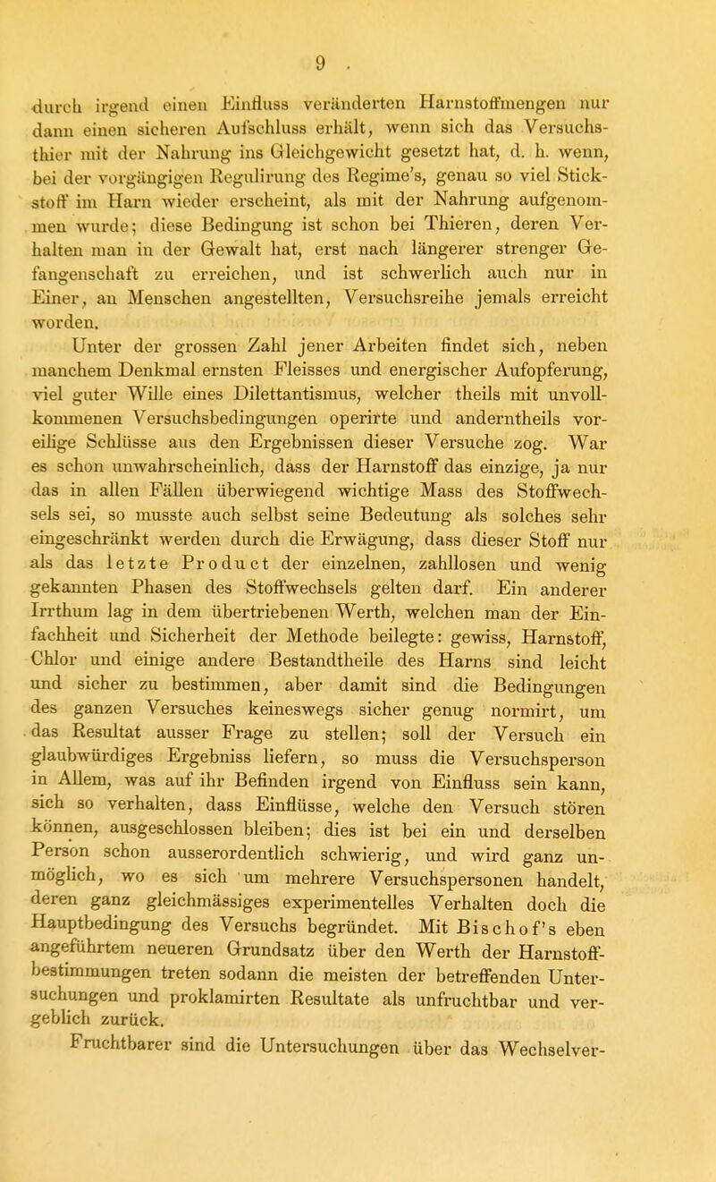 durch irgend einen Einiluss veränderten Harustoffinengen nur dann einen sichei-en Auischluss erhält, wenn sich das Versuchs- thier mit der Nahrung ins Gleichgewicht gesetzt hat, d. h. wenn, bei der vorgängigen Regulirung des Regime's, genau so viel Stick- stoff im Harn wieder erscheint, als mit der Nahrung aufgenom- men wurde; diese Bedingung ist schon bei Thieren, deren Ver- halten man in der Gewalt hat, erst nach längerer strenger Ge- fangenschaft zu erreichen, und ist schwerUch auch nur in Einer, an Menschen angestellten, Versuchsreihe jemals erreicht worden. Unter der grossen Zahl jener Arbeiten findet sich, neben manchem Denkmal ernsten Fleisses und energischer Aufopferung, viel guter Wille eines Dilettantismus, welcher theils mit unvoU- konuuenen Versuchsbedingungen operirte und anderntheils vor- eihge Schlüsse aus den Ergebnissen dieser Versuche zog. War es schon unwahrscheinlich, dass der Harnstoff das einzige, ja nur das in allen Fällen überwiegend wichtige Mass des Stoffwech- sels sei, so musste auch selbst seine Bedeutung als solches sehr eingeschränkt werden durch die Erwägung, dass dieser Stoff nur als das letzte Pro du et der einzelnen, zahllosen und wenig gekannten Phasen des Stoffwechsels gelten darf. Ein anderer Irrthum lag in dem übertriebenen Werth, welchen man der Ein- fachheit und Sicherheit der Methode beilegte: gewiss, Harnstoff, Chlor und einige andere Bestandtheile des Harns sind leicht und sicher zu bestimmen, aber damit sind die Bedingungen des ganzen Versuches keineswegs sicher genug normirt, um das Resultat ausser Frage zu stellen; soll der Versuch ein glaubwürdiges Ergebniss liefern, so muss die Versuchsperson in Allem, was auf ihr Befinden irgend von Einfluss sein kann, sich so verhalten, dass Einflüsse, welche den Versuch stören können, ausgeschlossen bleiben; dies ist bei ein und derselben Person schon ausserordentlich schwierig, und wird ganz un- möglich, wo es sich um mehrere Versuchspersonen handelt, deren ganz gleichmässiges experimentelles Verhalten doch die Hauptbedingung des Versuchs begründet. Mit Bischofs eben angeführtem neueren Grundsatz über den Werth der Harnstoff- bestimmungen treten sodann die meisten der betreffenden Unter- suchungen und proklamirten Resultate als unfrachtbar und ver- gebhch zurück. Fruchtbarer sind die Untersuchungen über das Wechselver-