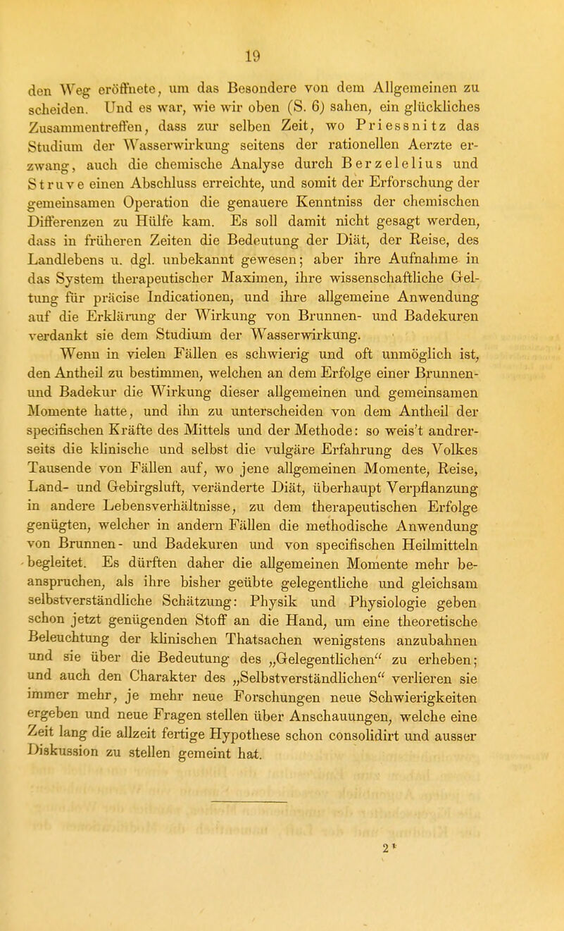 den Weg eröffnete, um das Besondere von dem Allgemeinen zu scheiden. Und es war, wie wir oben (S. 6) sahen, ein glückliches Zusammentreffen, dass zur selben Zeit, wo Priessnitz das Studium der Wasserwirkung seitens der rationellen Aerzte er- zwang , auch die chemische Analyse durch Berzelelius und S t r u V e einen Abschluss erreichte, und somit der Erforschung der gemeinsamen Operation die genauere Kenntniss der chemischen Differenzen zu Hülfe kam. Es soll damit nicht gesagt werden, dass in früheren Zeiten die Bedeutung der Diät, der Reise, des Landlebens u. dgl. unbekannt gewesen; aber ihre Aufnahme in das System therapeutischer Maximen, ihre wissenschaftliche Grel- tung für präcise Indicationen, und ihre allgemeine Anwendung auf die Erklänxng der Wirkung von Brunnen- und Badekuren verdankt sie dem Studium der Wasserwirkung. Wenn in vielen Fällen es schwierig und oft unmöglich ist, den Antheil zu bestimmen, welchen an dem Erfolge einer B^unnen- und Badekui- die Wirkung dieser allgemeinen und gemeinsamen Momente hatte, und ihn zu unterscheiden von dem Antheil der specifischen Kräfte des Mittels und der Methode: so weis't andrer- seits die klinische und selbst die vulgäre Erfahrung des Volkes Tausende von Fällen auf, wo jene allgemeinen Momente, Reise, Land- und Gebirgsluft, veränderte Diät, überhaupt Verpflanzung in andere Lebensverhältnisse, zu dem therapeutischen Erfolge genügten, welcher in andern Fällen die methodische Anwendung von Brunnen- und Badekuren und von specifischen Heilmitteln begleitet. Es dürften daher die allgemeinen Momente mehr be- anspruchen, als ihre bisher geübte gelegenthche und gleichsam selbstverständliche Schätzung: Physik und Physiologie geben schon jetzt genügenden Stoff an die Hand, um eine theoretische Beleuchtung der klinischen Thatsachen wenigstens anzubahnen und sie über die Bedeutung des „Gelegentlichen zu erheben; und auch den Charakter des „Selbstverständlichen verlieren sie immer mehr, je mehr neue Forschungen neue Schwierigkeiten ergeben und neue Fragen stellen über Anschauungen, welche eine Zeit lang die allzeit fertige Hypothese schon consolidirt und ausser Diskussion zu stellen gemeint hat.