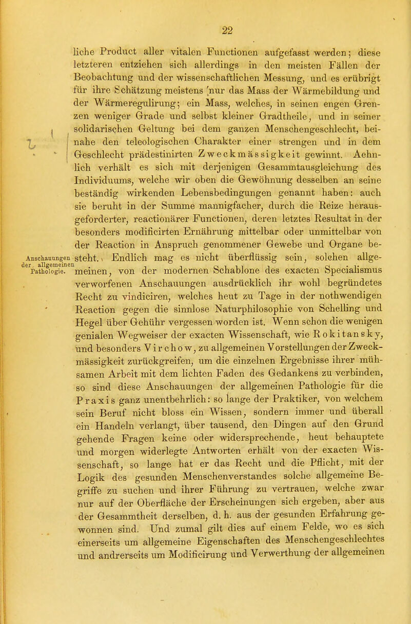 liehe Product aller vitalen Functionen aufgefasst werden; diese letzteren entziehen sich allerdings in den meisten Fällen der Beobachtung und der wissenschaftlichen Messung, und es erübrigt für ihre Schätzung meistens [nur das Mass der Wärmebildung und der Wärmeregulirung; ein Mass, welches, in seinen engen Gren- zen weniger Grade und selbst kleiner Gradtheile, und in seiner j soHdarischen Geltung bei dem ganzen Menschengeschlecht, bei- nahe den teleologischen Charakter einer strengen und in dem Geschlecht prädestinirten Zweckmässigkeit gewinnt. Aehn- Uch verhält es sich mit derjenigen Gesammtausgleichung des Individuums, welche wir oben die Gewöhnung desselben an seine beständig wirkenden Lebensbedingungen genannt haben: auch sie beruht in der Summe mannigfacher, durch die Reize heraus- geforderter, reactionärer Functionen, deren letztes Resultat in der besonders modificirten Ernährung mittelbar oder unmittelbar von der Reaction in Anspruch genommener Gewebe und Organe be- Anschaunngen steht. 1 Endlich mag es nicht überflüssig sein, solchen allge- ^^'pathoiogiel'^^meinen, von der modernen Schablone des exacten SpeciaHsmus verworfenen Anschauungen ausdrücklich ihr wohl begründetes Recht zu vindiciren, welches heut zu Tage in der nothwendigen Reaction gegen die sinnlose Naturphilosophie von Schelling und Hegel über Gebühr vergessen worden ist. Wenn schon die wenigen genialen Wegweiser der exacten Wissenschaft, wie Rokitansky, und besonders V i r c h o w, zu allgemeinen Vorstellungen der Zweck- mässigkeit zurückgreifen, um die einzelnen Ergebnisse ihrer müh- samen Arbeit mit dem lichten Faden des Gedankens zu verbinden, so sind diese Anschauungen der allgemeinen Pathologie für die Praxis ganz unentbehrlich: so lange der Praktiker, von welchem sein Beruf nicht bloss ein Wissen, sondern immer und überall ein Handeln verlangt, über tausend, den Dingen auf den Grund gehende Fragen keine oder widersprechende, heut behauptete und morgen widerlegte Antworten erhält von der exacten Wis- senschaft, so lange hat er das Recht und die Pflicht, mit der Logik des gesunden Menschenverstandes solche allgemeine Be- griffe zu suchen und ihrer Führimg zu vertrauen, welche zwar nur auf der Oberfläche der Erscheinungen sich ergeben, aber aus der Gesammtheit derselben, d. h. aus der gesunden Erfahrung ge- wonnen sind. Und zumal gilt dies auf einem Felde, wo es sich einerseits um allgemeine Eigenschaften des Menschengeschleclites und andrerseits um Modificirung und Verwerthung der allgemeinen