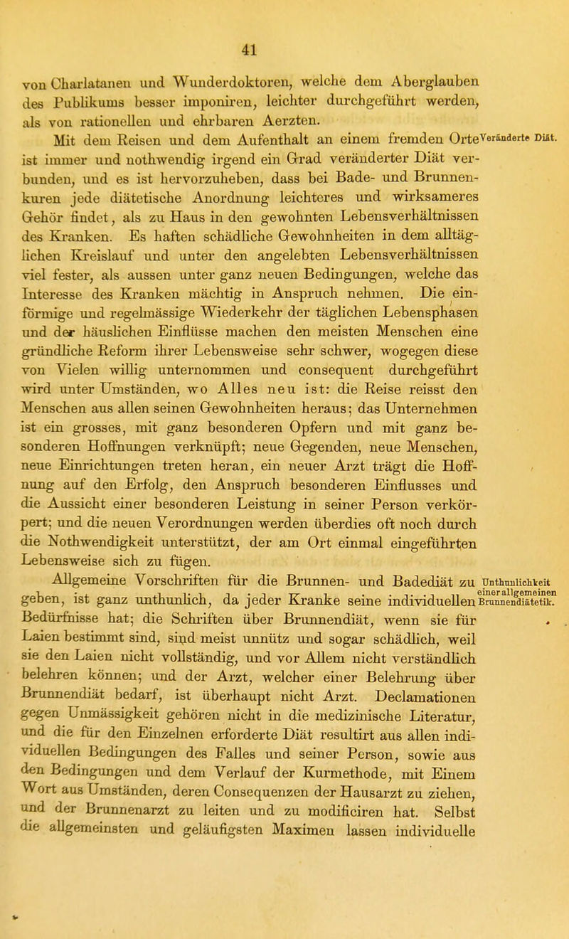 von Chai-lataneu und Wunderdoktoren, welche dem Aberglauben des Publikums besser imponiren, leichter durchgeführt werden, als von rationellen und ehrbaren Aerzten. Mit dem Reisen und dem Aufenthalt an einem fremden OrteVer&nderte DUt. ist immer und nothwendig irgend ein Grrad veränderter Diät ver- bunden, und es ist hervorzuheben, dass bei Bade- und Brunnen- kuren jede diätetische Anordnung leichteres und wirksameres Gehör findet, als zu Haus in den gewohnten Lebensverhältnissen des Kranken. Es haften schädliche Gewohnheiten in dem alltäg- lichen Ki-eislauf und unter den angelobten Lebensverhältnissen viel fester, als aussen unter ganz neuen Bedingungen, welche das Interesse des Kranken mächtig in Anspruch nehmen. Die ein- förmige und regelmässige Wiederkehr der täglichen Lebensphasen und der häuslichen Einflüsse machen den meisten Menschen eine gründliche Reform ihrer Lebensweise sehr schwer, wogegen diese von Vielen willig unternommen und consequent durchgeführt wird unter Umständen, wo Alles neu ist: die Reise reisst den Menschen aus allen seinen Gewohnheiten heraus; das Unternehmen ist ein grosses, mit ganz besonderen Opfern und mit ganz be- sonderen HoflEnungen verknüpft; neue Gegenden, neue Menschen, neue Einrichtungen treten heran, ein neuer Arzt trägt die Hoff- nung auf den Erfolg, den Anspruch besonderen Einflusses und die Aussicht einer besonderen Leistung in seiner Person verkör- pert; und die neuen Verordnungen werden überdies oft noch durch die Nothwendigkeit unterstützt, der am Ort einmal eingeführten Lebensweise sich zu fügen. Allgemeine Vorschriften für die Brunnen- und Badediät zu unthimUchkeit geben, ist ganz unthunlich, da jeder Kranke seine individueUenB?unnn^^ätei5k? Bedürfnisse hat; die Schriften über Brunnendiät, wenn sie für Laien bestimmt sind, siijd meist unnütz und sogar schädlich, weil sie den Laien nicht vollständig, und vor Allem nicht verständlich belehren können; und der Arzt, welcher einer Belehrung über Bninnendiät bedarf, ist überhaupt nicht Arzt. Declamationen gegen Unmässigkeit gehören nicht in die medizinische Literatur, und die für den Einzelnen erforderte Diät resultirt aus allen indi- viduellen Bedingungen des Falles und seiner Person, sowie aus den Bedingungen und dem Verlauf der Kurmethode, mit Einem Wort aus Umständen, deren Consequenzen der Hausarzt zu ziehen, und der Brunnenarzt zu leiten und zu modificiren hat. Selbst die allgemeinsten und geläufigsten Maximen lassen individuelle