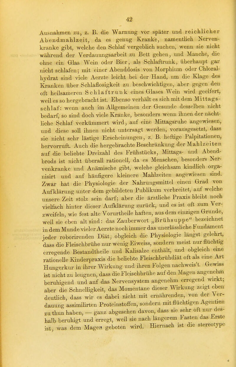 Ausnahmen zu, z. B. die Warnung vor später und reichlicher Abendmahlzeit, da es genug Kranke, namentlich Nerven- kranke gibt, welche den Schlaf vergeblich suchen, wenn sie nicht wähi-end der Verdauungsarbeit zu Bett gehen, und Manche, die ohne ein Glas Wein oder Bier, als Schlaftrunk, überhaupt gar nicht schlafen; rait einer Abenddosis von Morphium oder Chloral- hydrat sind viele Aerzte leicht bei der Hand, um die Klage des Kranken über Schlaflosigkeit zu beschwichtigen, aber gegen den oft heilsameren Schlaftrunk eines Grlases Wein wird geeifert, weil es so hergebracht ist. Ebenso verhält es sich mit dem Mittags- schlaf: wenn auch im Allgemeinen der Gesunde desselben nicht bedarf, so sind doch viele Kranke, besonders wenn ihnen der nächt- liche Schlaf verkümmert wird, auf eine Mittagsruhe angewiesen, und diese soll ihnen nicht untersagt werden, vorausgesetzt, dass sie nicht sehr lästige Erscheimmgen, z. B. heftige Palpitationen, hervorruft. Auch die hergebrachte Beschränkung der Mahlzeiten auf die beliebte Dreizahl des Frühstücks, Mittags- und Abend- brods ist nicht überall rationell, da es Menschen, besonders Ner- venkranke und Anämische gibt, welche gleichsam kindlich orga- nisirt und auf häufigere kleinere Mahlzeiten angewiesen sind. Zwar hat die Physiologie der Nahrungsmittel einen Grad von Aufklärung unter dem gebildeten Publikum verbreitet, auf welche unsere Zeit stolz sein darf; aber die ärztliche Praxis bleibt noch vielfach hinter dieser Aufklärung zurück, ixnd es ist oft zum Ver- zweifehi, wie fest alte Vorurtheile haften, aus dem einzigen Grunde, weil sie eben alt sind: das Zauberwort „Brühsuppe« bezeichnet in dem Mimde vieler Aerzte noch immer das unerlässHche Fundament jeder roborirenden Diät, obgleich die Physiologie längst gelehrt, dass die Fleischbrühe nur wenig Eiweiss, sondern meist nur flüchtig erregende Bestandtheile und KaHsalze enthält, und obgleich eine rationeUe Kinderpraxis die beliebte Fleischbrühdiät oft als eine Art Hungerkur in ihrer Wirkung und ihren Folgen nachweis't. Gewiss ist nicht zu leugnen, dass die Fleischbrühe auf den Magen angenehm beruhigend und auf das Nervensystem angenehm erregend wirkt; aber die Schnelligkeit, das Momentane dieser Wü-kimg zeigt eben deutlich, dass wii' es dabei nicht mit ernährenden, von der Ver- dauung assimilirten Proteinstoffen, sondern mit flüchtigen Agentien zu thun haben, — ganz abgesehen davon, dass sie sehr oft nur des- halb beruhigt und erregt, weil sie nach längerem Fasten das Erste ist was dem Magen geboten wird. Hiemach ist die stereotype