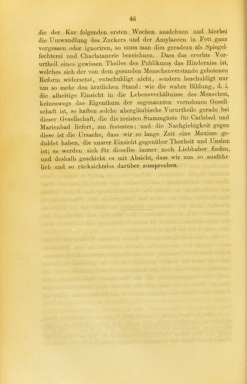 die der Kur folgenden ersten Wochen ausdehnen und hierbei die Umwandlung des Zuckers und der Amylaceen in Fett ganz vergessen oder ignoriren, so muss man dies geradezu als Spiegel- fechterei und Charlatanerie bezeichnen. Dass das ererbte Vor- urtheil eines gewissen TheUes des Publikums das Hinderniss ist, welches sich der von dem gesunden Menschenverstände gebotenen Reform widersetzt, entschuldigt nicht, sondern beschuldigt nur um so mehr den ärztlichen Stand: wie die wahre Bildung, d. i. die allseitige Einsicht in die Lebensverhältnisse des Menschen, keineswegs das Eigenthum der sogenannten vornehmen Gesell- schaft ist, so haften solche abergläubische Vorurtheile gerade bei dieser Gesellschaft, die die meisten Stammgäste für Carlsbad und Marienbad Kefert, am festesten; und die Nachgiebigkeit gegen diese ist die Ursache, dass wir so lange Zeit eine Maxime ge- duldet haben, die unsrer Einsicht gegenüber Thorheit und Unsinn ist; es werden sich für dieselbe immer noch Liebhaber finden, und deshalb geschieht es mit Absicht, dass wir uns so ausführ- lich und so rücksichtslos darüber aussprechen.