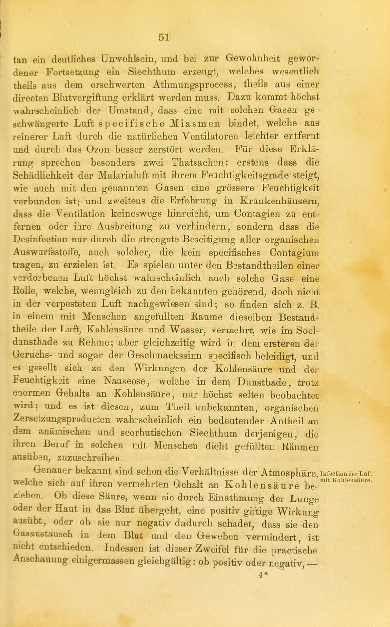 tan ein deutliches Unwohlsein, und bei zur Gewohnheit gewor- dener Fortsetzung ein Siechthum erzeugt, welches wesentlich theils aus dem erschwerten Athmungsprocess, theils aus einer directen Blutvergiftung erklärt werden muss. Dazu kommt höchst wahrscheinUch der Umstand, dass eine mit solchen Gasen ge- schwängerte Luft specifische Miasmen bindet, welche aus reinerer Luft durch die natürlichen Ventilatoren leichter entfernt imd durch das Ozon besser zerstört werden. Für diese Erklä- rung sprechen besonders zwei Thatsachen: erstens dass die Schädlichkeit der Malarialuft mit ihrem Feuchtigkeitsgrade steigt, wie aiich mit den genannten Gasen eine grössere Feuchtigkeit verbimden ist; und zweitens die Erfahrung in Krankenhäusern, dass die Ventilation keineswegs hinreicht, um Contagien zu ent- fernen oder ihre Ausbreitung zu verhindern, sondern dass die Desinfection nui' durch die strengste Beseitigung aller organischen Auswurfsstoffe, auch solcher, die kein specifisches Contagium tragen, zu erzielen ist. Es spielen unter den Bestandtheilen einer verdorbenen Luft höchst wahrscheinlich auch solche Gase eine Rolle, welche, wenngleich zu den bekannten gehörend, doch nicht in der verpesteten Luft nachgewiesen sind; so finden sich z. B. in einem mit Menschen angefüllten Räume dieselben Bestand- theile der Luft, Kohlensäure und Wasser, vermehrt, wie im Sool- dunstbade zu Rehme; aber gleichzeitig wird in dem ersteren der Geruchs- und sogar der Geschmackssinn specifisch beleidigt, und es gesellt sich zu den Wirkungen der Kolilensäure und der Feuchtigkeit eine Nauseose, welche in den; Dunstbade, trotz enormen Gehalts an Kohlensäure, nur höchst selten beobachtet wird; und es ist diesen, zum Theil unbekannten, organischen Zersetzungsproducten wahrscheinlich ein bedeutender Antheil an dem anämischen und scorbutischen Siechthum derjenigen, die ihren Beruf in solchen mit Menschen dicht gefüllten Räumen ausüben, zuzuschreiben. Genauer bekannt sind schon die Verhältnisse der Atmosphäre lufectionderLtirt welche sich auf ihren vermehrten Gehalt an Kohlensäure ^e- ziehen. Ob diese Säure, wenn sie durch Einathmung der Lunge oder der Haut in das Blut übergeht, eine positiv giftige Wirkung ausübt, oder ob sie nur negativ dadurch schadet, dass sie den Gasaustausch in dem Blut und den Geweben vermindert, ist nicht entscliieden. Indessen ist dieser Zweifel für die practische Anschauung einigermassen gleichgültig: ob positiv oder negativ,— 4*