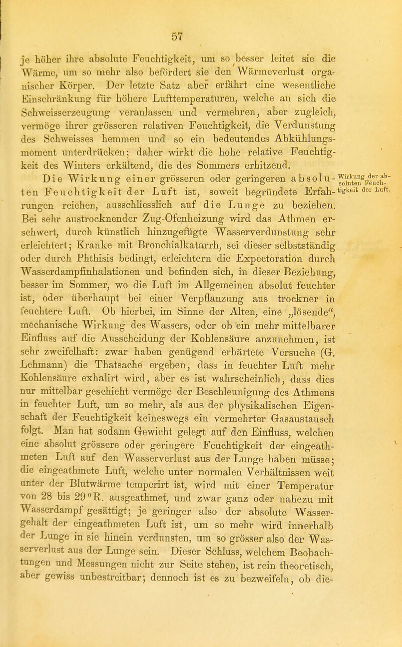 je höher ihre absohite Feuchtigkeit, um so besser leitet sie die Wärme, um so mehr also befördert sie den Wärmeverlust orga- nischer Körper. Der letsste Satz aber erfährt eine wesentliche Einschränkung für höhere Lufttemperaturen, welche an sich die Schweisserzeugung veranlassen und vermehren, aber zugleich, vermöge ihrer grösseren relativen Feuchtigkeit, die Verdunstung des Schweisses hemmen und so ein bedeutendes Abkühlungs- moment unterdrücken; daher wirkt die hohe relative Feuchtig- keit des Winters erkältend, die des Sommers erhitzend. Die Wirkung einer grösseren oder geringeren ^bso 1 u-'^'j^^^'^^e ten Feuchtigkeit der Luft ist, soweit begründete Erfah-t'ß''''^ rungen reichen, ausschhessHch auf die Lunge zu beziehen. Bei sehr aiisti'ocknender Zug-Ofenheizung wird das Athmen er- schwert, durch künstlich hinzugefügte Wasserverdunstung sehr erleichtert; Blranke mit Bronchialkatarrh, sei dieser selbstständig oder durch Phthisis bedingt, erleichtern die Expectoration durch Wasserdampfinhalationen und befinden sich, in dieser Beziehung, besser im Sommer, wo die Luft im Allgemeinen absolut feuchter ist, oder überhaupt bei einer Verpflanzung aus trockner in feuchtere Luft. Ob hierbei, im Sinne der Alten, eine „lösende, mechanische Wirkung des Wassers, oder ob ein mehr mittelbarer Einfluss auf die Ausscheidung der Kohlensäure anzunehmen, ist sehr zweifelhaft: zwar haben genügend erhärtete Versuche (G. Lehmann) die Thatsache ergeben, dass in feuchter Luft mehr Kohlensäure exhalirt wird, aber es ist wahrscheinlich, dass dies nur mittelbar geschieht vermöge der Beschleunigung des Athmens in feuchter Luft, um so mehr, als aus der physikalischen Eigen- schaft der Feuchtigkeit keineswegs ein vermehrter Gasaustausch folgt. Man hat sodann Gewicht gelegt auf den Einfluss, welchen eine absolut grössere oder geringere Feuchtigkeit der eingeath- meten Luft auf den Wasserverlust aus der Lunge haben müsse; die eingeathmete Luft, welche unter normalen Verhältnissen weit anter der Blutwärme temperirt ist, wird mit einer Temperatur von 28 bis 29 R. ausgeathmet, und zwar ganz oder nahezu mit Wasserdarapf gesättigt; je geringer also der absolute Wasser- gehalt der eingeathmeten Luft ist, um so mehr wird innerhalb der Lunge in sie hinein verdunsten, um so grösser also der Was- serverlust aus der Lunge sein. Dieser Schluss, welchem Beobach- tungen und Messungen nicht zur Seite stehen, ist rein theoretisch, aber gewiss unbestreitbar; dennoch ist es zu bezweifeln, ob die-