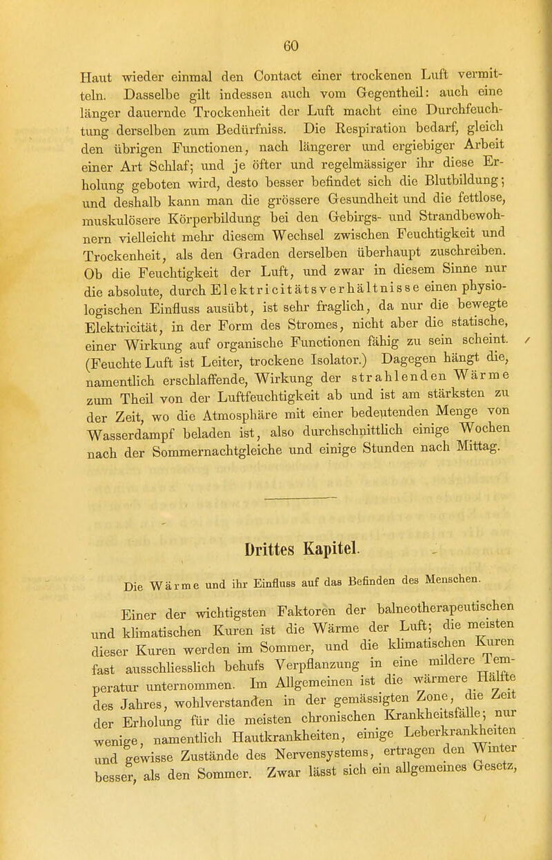 Haut wieder einmal den Contact einer trockenen Luft vermit- teln. Dasselbe gilt indessen auch vom Gegentheil: auch eine länger dauernde Trockenheit der Luft macht eine Durchfeuch- tung derselben zum Bedürfniss. Die Eespiration bedarf, gleich den übrigen Functionen, nach längerer und ergiebiger Arbeit einer Art Schlaf; und je öfter und regelmässiger ihr diese Er- holung geboten wird, desto besser befindet sich die Blutbildung; und deshalb kann man die grössere Gesundheit und die fettlose, muskulösere Körperbildung bei den Gebirgs- und Strandbewoh- nern vielleicht mehi- diesem Wechsel zwischen Feuchtigkeit und Trockenheit, als den Graden derselben überhaupt zuschreiben. Ob die Feuchtigkeit der Luft, und zwar in diesem Sinne nur die absolute, durch Elektricitätsverhältnisse einen physio- logischen Einfluss ausübt, ist sehr fraghch, da nur die bewegte Elektricität, in der Form des Stromes, nicht aber die statische, einer Wirkung auf organische Functionen fähig zu sein scheint. (Feuchte Luft ist Leiter, trockene Isolator.) Dagegen hängt die, namentlich erschlaffende, Wirkung der strahlenden Wärme zum Theü von der Luftfeuchtigkeit ab und ist am stärksten zu der Zeit, wo die Atmosphäre mit einer bede^tenden Menge von Wasserdampf beladen ist, also durchschnitthch einige Wochen nach der Sommernachtgleiche und einige Stunden nach Mittag. Drittes Kapitel. Die Wärme und ihr Einfluss auf das Befinden des Menschen. Einer der wichtigsten Faktoren der balneotherapeutischen und klimatischen Kuren ist die Wärme der Luft; die meisten dieser Kuren werden im Sommer, und die kUmatischen Kuren fast ausschliesslich behufs Verpflanzung in eine mildere Tem- peratur unternommen. Im Allgemeinen ist die wärmere Hälfte des Jahres, wohlverstanden in der gemässigten Zone, die Z,eit der Erholung für die meisten chronischen Krankheitsfäl e; nur wenige, namentlich Hautkrankheiten, einige Leberkrankheiten und gewisse Zustände des Nervensystems, ertragen den Wmter besser, als den Sommer. Zwar lässt sich ein aUgememes Gesetz,