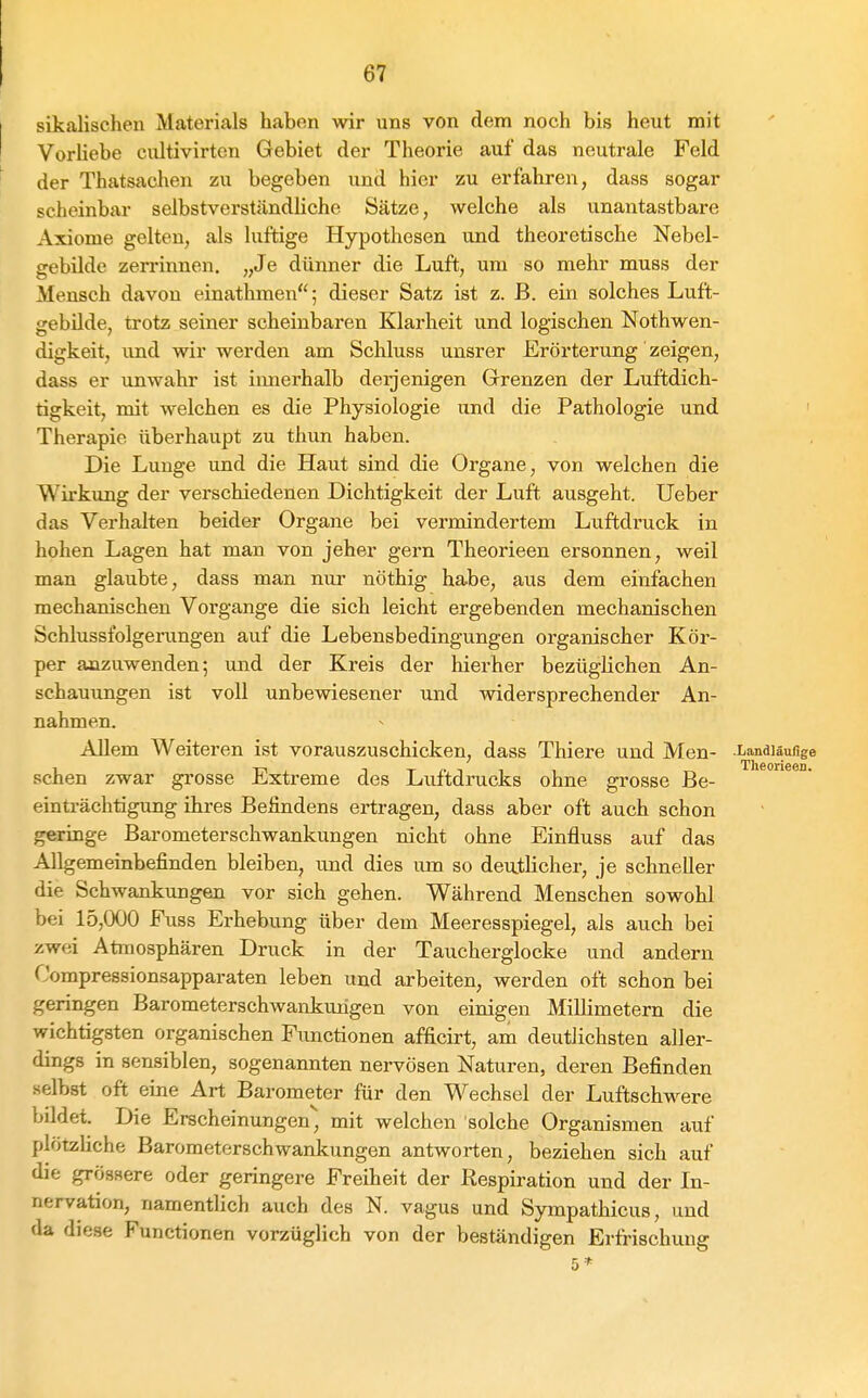 sikalischen Materials haben wir uns von dem noch bis heut mit Vorhabe cultivirtcn Gebiet der Theorie auf das neutrale Feld der Thatsachen zu begeben und hier zu erfahren, dass sogar scheinbar selbstverständliche Sätze, welche als unantastbare Axiome gelten, als luftige Hypothesen und theoretische Nebel- gebilde zerrinnen. „Je dünner die Luft, um so mehr muss der Mensch davon einathmen; dieser Satz ist z. B. ein solches Luft- gebilde, trotz seiner scheinbaren Klarheit und logischen Nothwen- digkeit, und wir werden am Schluss unsrer Erörterung zeigen, dass er unwahr ist imierhalb deijenigen Grrenzen der Luftdich- tigkeit, mit welchen es die Physiologie und die Pathologie und Therapie überhaupt zu thun haben. Die Lunge und die Haut sind die Organe, von welchen die Wirkung der verschiedenen Dichtigkeit der Luft ausgeht. lieber das Verhalten beider Organe bei vermindertem Luftdruck in hohen Lagen hat man von jeher gern Theorieen ersonnen, weil man glaubte, dass man nur nöthig habe, aus dem einfachen mechanischen Vorgange die sich leicht ergebenden mechanischen Schlussfolgerungen auf die Lebensbedingungen organischer Kör- per anzuwenden; und der Kreis der hierher bezüglichen An- schauungen ist voll unbewiesener und widersprechender An- nahmen. Allem Weiteren ist vorauszuschicken, dass Thiere und Men- .Landläolige sehen zwar grosse Extreme des Luftdrucks ohne grosse ße- einti-ächtigung ihres Beiindens ertragen, dass aber oft auch schon geringe Barometerschwankungen nicht ohne Einfluss auf das Allgemeinbefinden bleiben, und dies um so deuthcher, je schneller die Schwankungen vor sich gehen. Während Menschen sowohl bei 15,000 Fuss Erhebung über dem Meeresspiegel, als auch bei zwei Atmosphären Druck in der Taucherglocke und andern Compressionsapparaten leben und arbeiten, werden oft schon bei geringen Barometerschwankurigen von einigen MiUimetern die wichtigsten organischen Functionen afficirt, am deutlichsten aller- dings in sensiblen, sogenannten nervösen Naturen, deren Befinden selbst oft eine Art Barometer für den Wechsel der Luftschwere bddet. Die Erscheinungen, mit welchen solche Organismen auf plötzliche Barometerschwankungen antworten, beziehen sich auf die grössere oder geringere Freiheit der Respiration und der In- nervation, namentlich auch des N. vagus und Sympathicus, und da diese Functionen vorzüglich von der beständigen Erfrischung