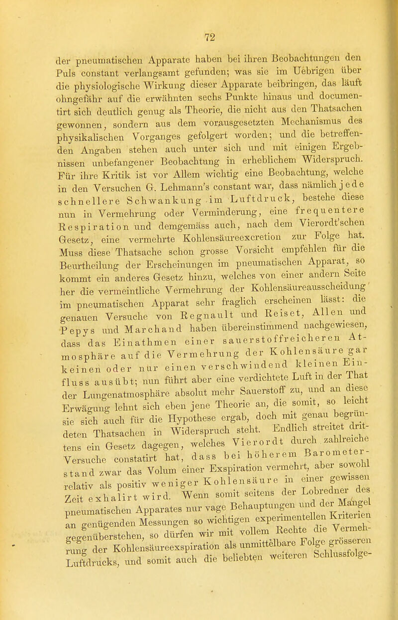 der pneumatischen Apparate haben hei ihren Beobachtungen den Puls constant verlangsamt gefunden; was sie im Uebrigen über die physiologische Wirkung dieser Apparate beibringen, das läuft ohngefdhr auf die erwähnten sechs Punkte hinaus und documen- tirt sich deutlich genug als Theorie, die nicht aus den Thatsachen gewonnen, sondern aus dem vorausgesetzten Mechanismus des physikahschen Vorganges gefolgert worden; und die betreffen- den Angaben stehen auch unter sich und mit einigen Ergeb- nissen unbefangener Beobachtung in erheblichem Widerspruch. Für ihre Kritik ist vor Allem wichtig eine Beobachtung, welche in den Versuchen G. Lehmann's constant war, dass nämUch jede schnellere Schwankung -im Luftdruck, bestehe diese nun in Vermehrung oder Verminderung, eine frequentere Respiration und demgemäss auch, nach dem Vierordt'schen Gesetz, eine vermehrte Kohlensäureexcretion zur Folge hat. Muss diese Thatsache schon grosse Vorsicht empfehlen für die Beurtheiluug der Erscheinungen im pneumatischen Apparat, so kommt ein anderes Gesetz hinzu, welches von einer andern Seite her die vermeintliche Vermehrung der Kohlensäureausscheidung' im pneiimatischen Apparat sehr fragUch erscheinen lässt: die genauen Versuche von Regnault und Reiset, Allen und Pepys und Marchand haben überehistimmend nachgewiesen, dass das Einathmen einer sauerstoffreicheren At- mosphäre auf die Vermehrung der Kohlensäure gar keinen oder nür einen verschwindend kleinen Ein- fluss ausübt; nun führt aber eine verdichtete Luft in der That der Lungenatmosphäre absolut mehr Sauerstoff zu, imd an diese Erwägung lehnt sich eben jene Theorie an, die somit, so leicht sie sich auch für die Hypothese ergab, doch mit S^-^-^^f'^^- deten Thatsachen in Widerspruch steht. Endhch streitet clrü- tens ein Gesetz dagegen, welches Vierordt ^ui^h zaWreiche Versuche constatirt hat, dass bei ^^^'''•^^^'11'';'';^^^ stand zwar das Volum einer Exspiration vermehrt abei sowohl relativ als positiv weniger Kohlensäure in en.er ge« Zeit exha irt wird. Wenn somit seitens der Lobredner de p: U^tischen Apparates nur vage Behauptungen ^^l^^^^^^^^^ an genügenden Messungen so A^chtigen experimentellen Kiiteiien Lfnübfrstehen, so dürfen wir mit voUem Rechte die Vermeh- fuTdL Tohlensäureexspirati^^ als unmittelbare Folge f-osseren Luftdrucks, und somit auch die beliebten weiteren Schlussfolge-