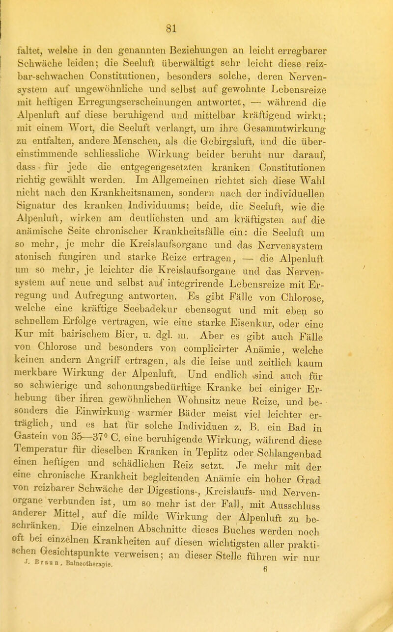 faltet, welehe in den genannten Beziehungen an leicht erregbarer Schwäche leiden; die Seeluft überwältigt sehr leicht diese reiz- bar-schwachen Constitutionen, besonders solche, deren Nerven- system auf ungewöhnliche und selbst auf gewohnte Lebensreize mit heftigen Erregungserscheinungen antwortet, — während die Alpenluft auf diese beruhigend und mittelbar kräftigend wirkt; mit einem AVort, die Seeluft verlangt, um ihre Gresammtwirkung zu entfalten, andere Menschen, als die Grebirgsluft, und die über- einstimmende schliessliche Wirkung beider beruht nur darauf, dass - für jede die entgegengesetzten kranken Constitutionen richtig gewählt werden. Im Allgemeinen richtet sich diese Wahl nicht nach den Krankheitsnamen, sondern nach der individuellen Signatur des kranken Individuums; beide, die Seeluft, wie die Alpenluft, wirken am deutlichsten und am kräftigsten auf die anämische Seite chronischer Krankheitsfälle ein: die Seeluft um so mehr, je mehr die Kreislaufsorgane und das Nervensystem atonisch fungiren und starke Eeize ertragen, — die Alpenluft um so mehr, je leichter die Kreislaufsorgane und das Nerven- system auf neue und selbst auf integrirende Lebensreize mit Er- regimg und Aufregung antworten. Es gibt Fälle von Chlorose, welche eine ki-äftige Seebadekur ebensogut und mit eben so schnellem Erfolge vertragen, wie eine starke Eisenkur, oder eine Kur mit bairischem Bier, u. dgl. m. Aber es gibt auch Fälle von Chlorose und besonders von complicirter Anämie, welche keinen andern Angriff ertragen, als die leise und zeitlich kaum merkbare Wirkung der Alpenluft. Und endlich -sind auch für 80 schwierige und schonungsbedürftige Kranke bei einiger Er- hebung über ihren gewöhnlichen Wohnsitz neue Reize, und be- ■ sonders die Einwirkung warmer Bäder meist viel leichter er- trägHch, und es hat für solche Individuen z. B. ein Bad in Gastein von 35—370 C. eine beruhigende Wirkung, während diese Temperatur für dieselben Kranken in Töplitz oder Schlangenbad emen heftigen und schädlichen Reiz setzt. Je mehr mit der eme chronische Krankheit begleitenden Anämie ein hoher Grad von reizbarer Schwäche der Digestions-, Kreislaufs- und Nerven- organe verbunden ist, um so mehr ist der Fall, mit Ausscliluss anderer Mittel, auf die milde Wirkung der Alpenluft zu be- schränken. Die einzelnen Abschnitte dieses Buches werden noch oft bei einzelnen Krankheiten auf diesen wichtigsten aller prakti- schen besichtspunkte verweisen; an dieser Stelle führen wir nur •I. B r an D , Balneotlierapie.