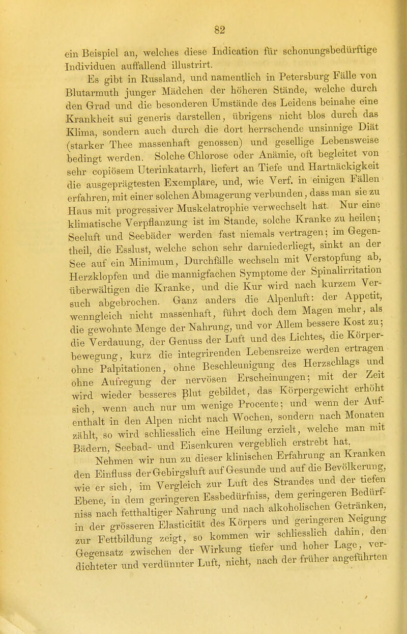 ein Beispiel an, Ayelches diese ludication fi\r schonungsbedürftige Individuen auffallend illustrirt. Es gibt in Russland, und namentlich in Petersburg Fälle von Blutarmuth jimger Mädchen der höheren Stände, welche durch den Grad und die besonderen Umstände des Leidens beinahe eine Krankheit sui generis darstellen, übrigens nicht blos durch das Klima sondern auch durch die dort herrschende unsinnige Diät (starker Thee massenhaft genossen) und geseUige LebensAveise bedingt werden. Solche Chlorose oder Anämie, oft begleitet von sehr copiösem Uterinkatarrh, liefert an Tiefe und Hartnäckigkeit die ausgeprägtesten Exemplare, und, wie Verf. in einigen Fällen erfahren, mit einer solchen Abmagerung verbunden, dass man sie zu Haus mit progressiver Muskelatrophie verwechselt hät. Nur eine kHmatische Verpflanzung ist im Stande, solche Kranke zu heilen-, Seeluft und Seebäder werden fast niemals vertragen ; im Gegen- theil die Esslust, welche schon sehr darniederhegt, sinkt an der See auf ein Minimum, Durchfälle wechseln mit Verstopfung ab, Herzklopfen und die mannigfachen Symptome der Spinahrritation überwältigen die Kranke, und die Kur wird nach kurzem Ver- such abgebrochen. Ganz anders die Alpenluft: der Appetit, wenngleich nicht massenhaft, führt doch dem Magen mehr, als die gewohnte Menge der Nahrung, und vor Allem bessere Kost zu; die Verdauung, der Genuss der Luft und des Lichtes die Korper- bewegung, kurz die integrirenden Lebensreize werden ertragen ohne Palpftationen, ohne Beschleunigung des Herzschlags und ohne Aufregung der nervösen Erscheinungen; mit der Zeit wird wieder besseres plut gebUdet, das Körpergewicht erhöht sich, wenn auch nur um wenige Procente; und wenn der Aut- enthalt in den Alpen nicht nach Wochen, sondern nach Monaten zählt, so wird schliessHch eine Heilung erzielt, welche man mit Bädern, Seebad- und Eisenkuren vergeblicli erstrebt ha^ Nehmen wir nun zu dieser klinischen Erfahrung an Kranken den Einflass der Gebirgsluft auf Gesunde und auf die Bevölkerung, wie er sich, im Vergleich zur Luft des Strandes und der üe en Ebene in dem geringeren Essbedürftiiss, dem germgeren Bedurt- S nlh fetLllgerlahrung und nach alkohoHschen Getränken in der grösseren Elasticität des Körpers ^-^^S^^Sf ^.^.^^^«ung .ur Feftbildung zeigt, so kommen wir schliesslich dahin, den Gegensatz zwischen der Wirkung tiefer und hoher Lage ver S eter und verdünnter Luft, nicht, nach der früher angeft^hrten