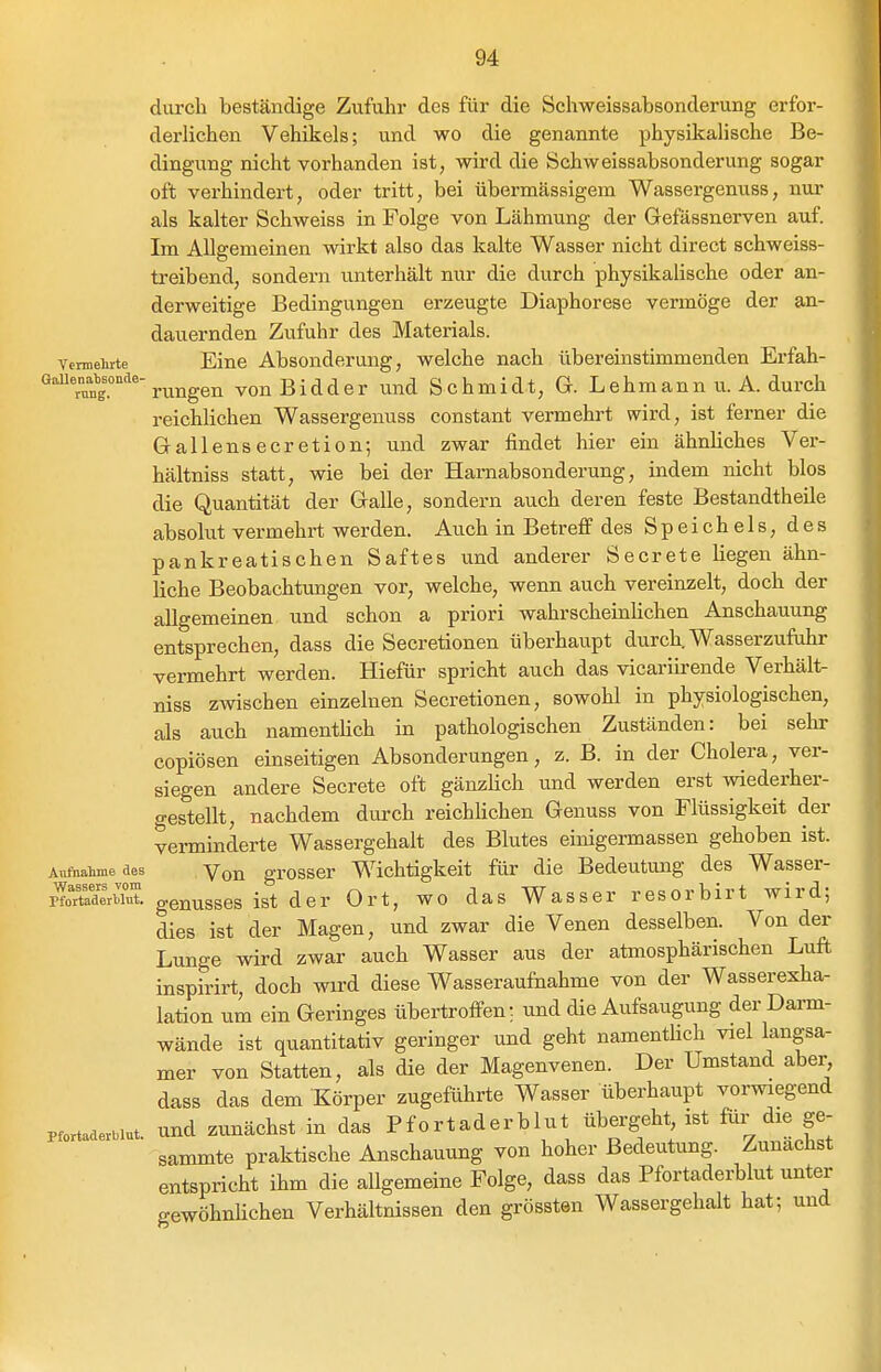 durch beständige Zufuhr des für die Schweissabsonderung erfor- derlichen Vehikels; und wo die genannte physikalische Be- dingung nicht vorhanden ist, wird die Schweissabsonderung sogar oft verhindert, oder tritt, bei übermässigem Wassergenuss, nur als kalter Schweiss in Folge von Lähmung der Gefässnerven auf Im Allgemeinen wirkt also das kalte Wasser nicht direct schweiss- treibend, sondern unterhält nur die durch physikalische oder an- derweitige Bedingungen erzeugte Diaphorese vermöge der an- dauernden Zufuhr des Materials, vermeiirte Eine Absonderung, welche nach übereinstimmenden Erfah- Gauenab^sonde-^^^^^^^ vouBidder Und Schmidt, G. Lchmann u. A. durch reichlichen Wassergenuss constant vermehrt wird, ist ferner die Gallensecretion; und zwar findet hier ein ähnliches Ver- hältniss statt, wie bei der Harnabsonderung, indem nicht blos die Quantität der Galle, sondern auch deren feste Bestandtheile absolut vermehrt werden. Auch in Betreff des Speichels, des pankreatischen Saftes und anderer Secrete liegen ähn- liche Beobachtungen vor, welche, wenn auch vereinzelt, doch der allgemeinen und schon a priori wahrscheinhchen Anschauung entsprechen, dass die Secretionen überhaupt durch. Wasserzufuhr vermehrt werden. Hiefür spricht auch das vicariirende Verhält- niss zwischen einzelnen Secretionen, sowohl in physiologischen, als auch namentlich in pathologischen Zuständen: bei sehr copiösen einseitigen Absonderungen, z. B. in der Cholera, ver- siegen andere Secrete oft gänzlich tmd werden erst wiederher- gestellt, nachdem durch reichlichen Genuss von Flüssigkeit der Verminderte Wassergehalt des Blutes einigermassen gehoben ist. Aiiftaime des Vou grosscr Wichtigkeit für die Bedeutung des Wasser- plTderbTut genusses ist der Ort, wo das Wasser resorbirt wird; dies ist der Magen, und zwar die Venen desselben. Von der Lunge wird zwar auch Wasser aus der atmosphärischen Luft inspirirt, doch wird diese Wasseraufnahme von der Wasserexha- lation um ein Geringes übertroffen: und die Aufsaugung der Darm- wände ist quantitativ geringer und geht namentHch viel langsa- mer von Statten, als die der Magenvenen. Der Umstand aber, dass das dem Körper zugeführte Wasser überhaupt vorwiegend Pfortaderblut. Und zunächst in das Pfortaderblut übergeht, ist für die ge- sammte praktische Anschauung von hoher Bedeutung. Zunächst entspricht ihm die allgemeine Folge, dass das Pfortaderblut unter gewöhnhchen Verhältnissen den grössten Wassergehalt hat; und