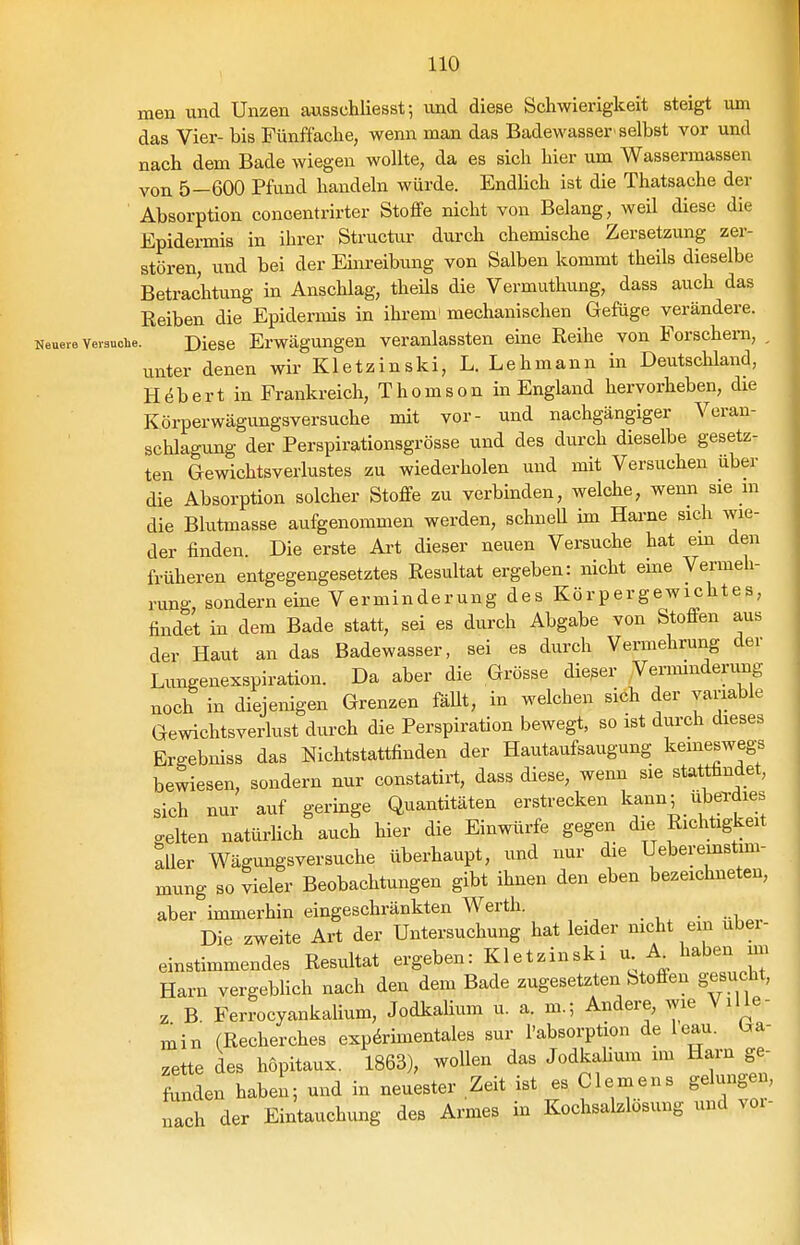 men und Unzen awsschliesst; und diese Schwierigkeit steigt um das Vier- bis Fünffache, wenn man das Badewasser'selbst vor und nach dem Bade wiegen wollte, da es sich hier um Wassermassen von 5—600 Pfund handeln würde. Endlich ist die Thatsache der Absorption conoentrirter Stoffe nicht von Belang, weil diese die Epidermis in ihrer Structur durch chemische Zersetzung zer- stören, lind bei der Ehu-eibung von Salben kommt theils dieselbe Betrachtung in Anschlag, theüs die Vermuthung, dass auch das Reiben die Epidermis in ihi-em' mechanischen Gefüge verändere. Neuere vevsuoiie. Diese Erwägungcu veranlassten eine Reihe von Forschern, , unter denen wir Kletzinski, L. Lehmann in Deutschland, H (5 b e r t in Frankreich, T h o m s o n in England hervorheben, die Körperwägungsversuche mit vor- und nachgängiger Veran- schlagung der Perspirationsgrösse und des durch dieselbe gesetz- ten Gewichtsverlustes zu wiederholen und mit Versuchen über die Absorption solcher Stoffe zu verbinden, welche, wenn sie in die Blutmasse aufgenommen werden, schneU im Harne sich wie- der finden. Die erste Art dieser neuen Versuche hat em den früheren entgegengesetztes Resultat ergeben: nicht eine Vermeh- rung, sondern eine Verminderung des Körpergewichtes, findet in dem Bade statt, sei es durch Abgabe von Stoffen aus der Haut an das Badewasser, sei es durch Vermehrung der Limgenexspiration. Da aber die Grösse dieser Verimnderimg noch in diejenigen Grenzen fäUt, in welchen sich der variable Gewichtsverlust durch die Perspiration bewegt, so ist durch dieses Ergebniss das Niclitstattfinden der Hautaufsaugung keineswegs bewiesen, sondern nur constatirt, dass diese, wenn sie stattfindet, sich nur auf geringe Quantitäten erstrecken kann; ubei-dies selten natürlich auch hier die Einwürfe gegen die Riclrtigkeit aller Wägungsversuche überhaupt, und nur die Ueberemstim- mung so vieler Beobachtungen gibt ihnen den eben bezeichneten, aber immerhin eingeschränkten Werth. Die zweite Art der Untersuchung hat leider nicht ein uber- einstimmendes Resultat ergeben: Kletzinski u A^ haben im Harn vergeblich nach den dem Bade zugesetzten Stoffen g^esucht, z B Ferrocyankalium, Jodkalium u. a. m.; Andere, AVie YiUe- ■ min (Recherches exp&imentales sur l'absorption de leau. i^a- zette des höpitaux. 1863), wollen das Jodkaüum im Harn ge- tlL haben; und in neuester Zeit ist es Clemens gelungen, „ach der Eintauchung des Armes in Kochsalzlösung und voi-