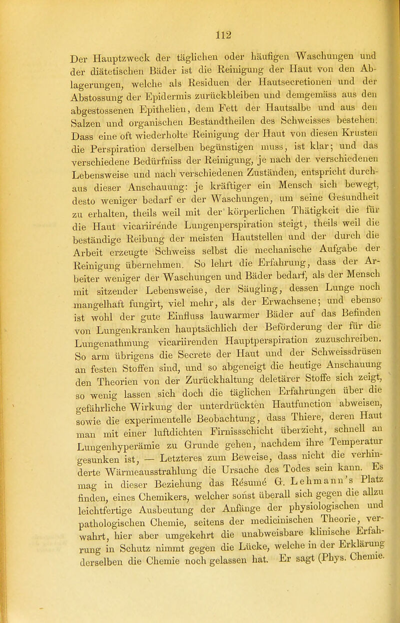 Der Hauptzweck der täglichen oder häufigen Waschungen und der diätetischen Bäder ist die Reinigung der Haut von den Ab- lagerungen, welche als Residuen der Hautsecretionen und der Abstossung der Epidermis zurückbleiben und demgemäss aus den abgestossenen Epithelien, dem Fett der Hautsalbe und aus den Salzen und organischen Bestandtheilen des Schweisses bestehen. Dass eine oft wiederholte Reinigung der Haut von diesen Krusten die Perspiration derselben begünstigen muss, ist klar; und das verschiedene Bedürfniss der Reinigung, je nach der verschiedenen Lebensweise und nach verschiedenen Zuständen, entspricht durch- aus dieser Anschauung: je kräftiger ein Mensch sich bewegt, desto weniger bedarf er der Waschungen, um seine Gesundheit zu erhalten, theils weil mit der' körperüchen Thätigkeit die für die Haut vicariirende Lungenperspiration steigt, theils weil die beständige Reibung der meisten Hautstellen und der durch die Arbeit erzeugte Schweiss selbst die mechanische Aufgabe der Reinigung übernehmen. So lehrt die Erfahrung, dass der Ar- beiter weniger der Waschungen und Bäder bedarf, als der Mensch mit sitzender Lebensweise, der Säugling, dessen Lunge noch -mangelhaft fungirt, viel mehr, als der Erwachsene; und ebenso ist wohl der gute Einfluss lauwarmer Bäder auf das Befinden von Lungenkranken hauptsächhch der Beförderung der für die Lungenathmung vicarürenden Hauptperspiration zuzuschreiben. So arm übrigens die Secrete der Haut und der Schweissdrüsen an festen Stoffen sind, und so abgeneigt die heutige Anschauung den Theorien von der Zurückhaltung deletärer Stoffe sich zeigt, so wenig lassen sich doch die täglichen Erfahrungen über die gefährliche Wirkung der unterdrückten Hautfunction abweisen, sowie die experimentelle Beobachtung, dass Thiere, deren Haut man mit einer luftdichten Firnissschicht überzieht, schneU an Lungenhyperämie zu Grunde gehen, nachdem ihre Temperatur gesunken ist, — Letzteres zum Beweise, dass nicht die verhin- derte Wärmeausstrahlung die Ursache des Todes sein kann. Es mag in dieser Beziehung das R6sxim6 G. Lehmann's Patz finden, eines Chemikers, welcher sonst überall sich gegen die aUzu leichtfertige Ausbeutung der Anfänge der physiologischen und pathologischen Chemie, seitens der medicinischen Theorie, ver- wahrt, hier aber umgekehrt die unabweisbare klinische Erfah- rung in Schutz nimmt gegen die Lücke, welche in der Erklärung derselben die Chemie noch gelassen hat. Er sagt (Phys. Chemie.