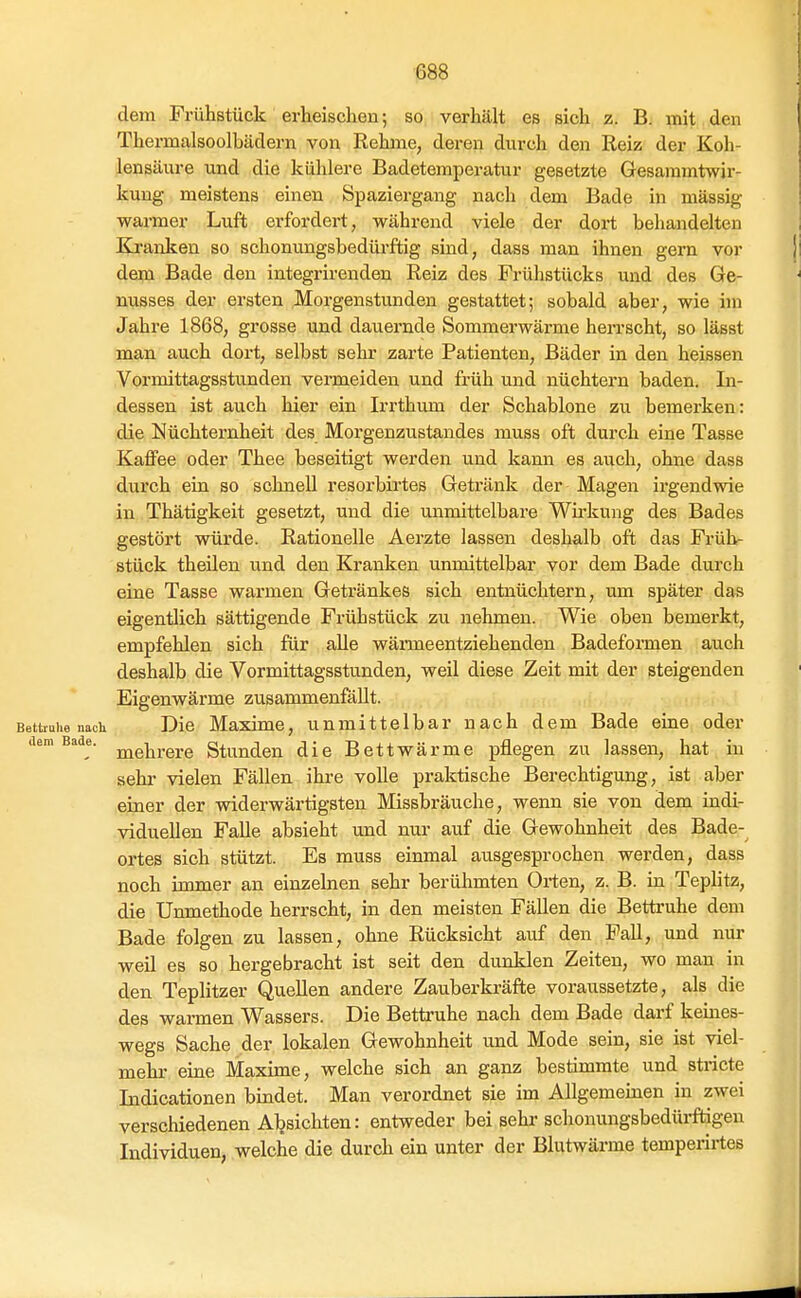 dem Frühstück erheischen; so verhält es sich z. B. mit den Thermalsoolbädern von Rehme, deren durch den Reiz der Koh- lensäure und die külilere Badetemperatur gesetzte Gesammtwjr- kung meistens einen Spaziergang nach dem Bade in massig warmer Luft erfordert, während viele der dort behandelten Eo-anken so schonungsbedürftig sind, dass man ihnen gern vor dem Bade den integrirenden Reiz des Frühstücks und des Ge- nusses der ersten ^Morgenstunden gestattet; sobald aber, wie im Jahre 1868, grosse und dauernde Sommerwärme herrscht, so lässt man auch dort, selbst sehr zarte Patienten, Bäder in den heissen Vormittagsstunden vermeiden und früh mid nüchtern baden. In- dessen ist auch hier ein Irrthum der Schablone zu bemerken: die Nüchternheit des Morgenzustandes muss oft durch eine Tasse Kaffee oder Thee beseitigt werden und kann es auch, ohne dass durch ein so schnell resorbirtes Getränk der Magen irgendwie in Thätigkeit gesetzt, und die unmittelbare Wii'kung des Bades gestört würde. Rationelle Aerzte lassen deshalb oft das Früh- stück theilen und den Kranken unmittelbar vor dem Bade durch eine Tasse warmen Getränkes sich entnüchtern, um später das eigentlich sättigende Frühstück zu nehmen. Wie oben bemerkt, empfehlen sich für alle wänmeentziehenden Badeforaien auch deshalb die Vormittagsstunden, weil diese Zeit mit der steigenden Eigenwärme zusammenfällt. Bettruhenach Die Maximc, unmittelbar nach dem Bade eine oder dem Bade. Stunden die Bettwärme pflegen zu lassen, hat in sehr vielen Fällen ihre volle praktische Berechtigung, ist aber einer der widerwärtigsten Missbräuche, wenn sie von dem indi- viduellen Falle absieht und nur auf die Gewohnheit des Bade-^ ortes sich stützt. Es muss einmal ausgesprochen werden, dass noch immer an einzelnen sehr berühmten Orten, z. B. in Teplitz, die Unmethode herrscht, in den meisten Fällen die Bettruhe dem Bade folgen zu lassen, ohne Rücksicht auf den Fall, imd nur weil es so hergebracht ist seit den dunklen Zeiten, wo man in den Teplitzer Quellen andere Zauberkräfte voraussetzte, als die des warmen Wassers. Die Bettruhe nach dem Bade darf keines- wegs Sache der lokalen Gewohnheit und Mode sein, sie ist viel- mehr eine Maxime, welche sich an ganz bestimmte und stricte Indicationen bindet. Man verordnet sie im Allgemeinen in zwei verschiedenen Aljsichten: entweder bei sehr schonungsbedüi-ftigeu Individuen, welche die durch ein unter der Blutwärme temperii-tes