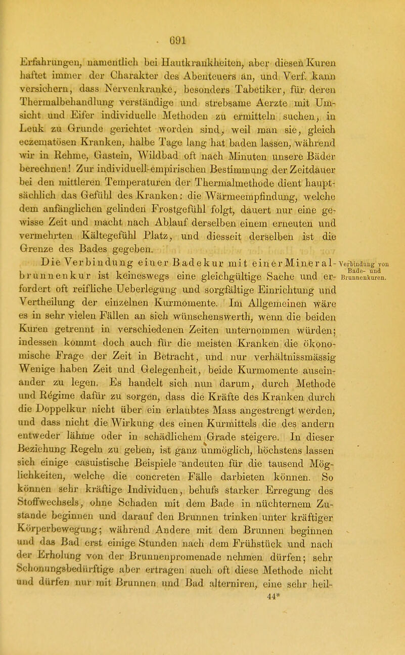 Erfahrungen, namentlich bei Hautkrankheiten, aber diesen Euren haftet immer der Charakter des Abenteuers an, und Verf kann versichern, dass Nervenkranke, besonders Tabetiker, für deren Thermalbehandhmg verständige und strebsame Aerzte mit Um- sicht und Eifer individuelle Methoden zu ei-raitteln suchen, in Lenk zu Grunde gerichtet worden sind, weil man sie, gleich eczematösen Kranken, halbe Tage lang hat baden lassen, während vrix in Rehme, Gastein, Wildbad oft nach Minuten unsere Bäder berechnen! Zur individuell-empirischen Bestimmung der Zeitdauer bei den mittleren Tempei-aturen der Thermalmethode dient haupt- sächlich das Gefühl des Kranken; die Wärmeempfindung, welche dem anfänglichen gelinden .Frostgefühl folgt, dauert nur eine ge- wisse Zeit und macht nach Ablauf derselben einem erneuten und vermehrten Kältegefühl Platz, und diesseit derselben ist die Grenze des Bades gegeben. Die Verbindung einer Badekur mit einerMineral-verbudnug von brunnenkur ist keineswegs eine gleichgültige Sache und ei- Biunnenkuren. fordert oft reifliche üeberlegung und sorgfältige Einrichtung und Vertheilixng der einzelnen Kurmomente. Im Allgemeinen wäre es in sehr vielen Fällen an sich wünschenswerth, wenn die beiden Kuren getrennt in verschiedenen Zeiten unternommen würden; indessen kommt doch auch für die meisten Kranken die ökono- mische Frage der Zeit in Betracht, und nur verhältnissmässig Wenige haben Zeit und Gelegenheit, beide Kurmomente ausein- ander zu legen. Es handelt sich nun darum, durch Methode und Regime dafür zu sorgen, dass die Kräfte des Kranken durch die Doppelkur nicht über ein erlaubtes Mass angestrengt werden, und dass nicht die Wirkung des einen Kurmittels die des andern entweder lähme oder in schädlichem Grade steigere. In dieser Beziehung Regeln zu geben, ist ganz unmöghch, höchstens lassen sich einige casuistische Beispiele andeuten für die tausend Mög- lichkeiten, welche die concreten Fälle darbieten können. So können sehr kräftige Individuen, behufs starker Erregung des Stoffwechsels, ohne Schaden mit dem Bade in nüchternem Zu- stande beginnen und darauf den Brunnen trinken unter kräftiger Körperbewegung; während Andere mit dem Brunnen beginnen ^ und das Bad erst einige Stunden nach dem Frühstück und nach der Erholung von der Brunnenpromenade nehmen dürfen; sehr Schonungsbedürftige aber ertragen auch oft diese Methode nicht and dürfen imr mit Brunnen und Bad alterniren, eine selir heil- 44*