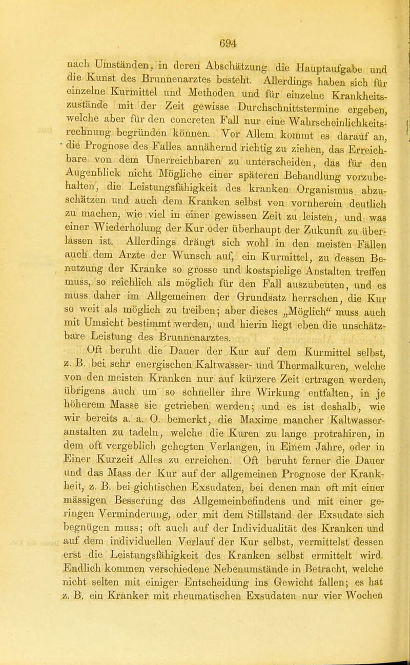 nach Umständen, in deren Abschätzung die Hauptaufgabe und die Kunst des Brunnenarztes besteht. Allerdings haben sich für einzelne Kurmittel und Methoden und für einzebe Krankheits- zustände mit der Zeit gewisse Durchschnittstermine ergeben, welche aber für den concreten Fall nur eine Wahrscheinlichkeits- rechnung begründen können. Vor Allem, kommt es darauf an, • die Prognose des Falles annähernd richtig zu ziehen, das Erreich- bare von dem Unerreichbaren zu unterscheiden, das füi- den Augenblick nicht Mögliche einer späteren Behandlung vorzube- halten, die Leistungsfähigkeit des kranken Organismus abzu- schätzen und auch dem Kranken selbst von vornherein deutHch zu machen, wie viel in einer gewissen Zeit zu leisten, und was einer Wiederholung der Kur oder überhaupt der Zukunft zu über- lassen ist. Allerdings drängt sich wohl in den meisten Fällen auch dem Arzte der Wunsch auf, ein Kurmittel, zu dessen Be- nutzimg der Kranke so grosse und kostspielige Anstalten treffen muss, so reichlich als möglich für den Fall auszubeuten, und es muss daher im Allgemeinen der Grundsatz herrschen, die Kur so weit als möglich zu treiben; aber dieses „Möglich muss auch mit Umsicht bestimmt werden, und hierin liegt eben die unschätz- bare Leistung des Brunnenarztes. Oft beruht die Dauer der Kur auf dem Kurmittel selbst, z. B. bei sehr energischen Kaltwasser- und Thermalkuren, Avelche von den meisten Kranken nur auf kürzere Zeit ertragen werden, übrigens auch um so schneller ihre Wirkung entfalten, in je höherem Masse sie getrieben werden; und es ist deshalb, wie wir bereits a. a. O. bemerkt, die Maxime mancher Kaltwasser- anstalten zu tadeln, welche die Kuren zu lange protrahiren, in dem oft vergeblich gehegten Verlangen, in Einem Jahre, oder in Einer Kurzeit Alles zu erreichen. Oft beruht ferner die Dauer und das Mass der Kur auf der allgemeinen Prognose der Krank- heit, z. B. bei gichtischen Exsudaten, bei denen man oft mit einer massigen Besserung des Allgemeinbefindens und mit einer ge- ringen Verminderung, oder mit dem Stillstand der Exsudate sich begnügen muss; oft auch auf der Individualität des Kranken imd auf dem individuellen Verlauf der Kur selbst, vermittelst dessen erst die Leistungsfähigkeit des Kranken selbst ermittelt wird. Endlich kommen verschiedene Nebenumstände in Betracht, welche nicht selten mit einiger Entscheidung ins Gewicht fallen; es hat z. B. ein Kranker mit rheumatischen Exsudaten nur vier Wochen