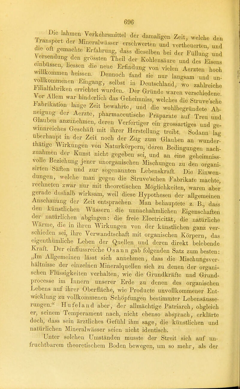 Iianspoit der Änez^ Wasser erschwerten und vertheuerten, und die oft genaachte Erfahrung, dass dieselben bei der Füllung und e^nS^'r  ^'^^ Kohlensäure und des Eisens ' ^^'^^^^^ -^^1^- Merzten hoch wmLommen heissen. Dennoch fand sie nur langsam und un- voUkommenen Eingang, selbst in Deutschland, lo zahh-eiche F:I alfabnken emchtet wurden. Der Gründe waren verschiedene. Vo Allem war hmderhch das Geheimniss, welches die Struve'sche J^abrikaüon lange Zeit bewahrte, und die wohlbegründete Ab- neigung der Aerzte, pharmaceutische Präparate auf Treu und Glauben anzunehmen, deren Verfertiger ein grossartiges und ge- mnnreiches Geschäft mit ihi-er Herstellung treibt. Sodann la^ Uberhaupt in der Zeit noch der Zug zum Glauben an mmdei- tha Ige Wirkungen von Naturkörpern, deren Bedingungen nach- zuahmen der Kunst nicht gegeben sei, und an eine geheimniss- volle Beziehung jener unorganischen Mischungen zu den organi- sirten Säften und zui- sogenannten Lebenskraft. Die Einwen- dungen, welche man gegen die Struve'schen Fabrikate machte rechneten zwar nur mit theoretischen Möglichkeiten, waren aber gerade deshalb wirksam, weü diese Hypothesen der allgemeinen Anschauung der Zeit entsprachen. Man behauptete z. B., dass den künstlichen Wässern die unnachahmhchen Eigenschaften der natürHchen abgingen: die fi-eie Elecüicität, die natürUche Wärme, die in ihren Wirkungen von der künstlichen ganz ver- schieden sei, ihre Verwandtschaft mit organischen Körpern, das eigenthümliche Leben der Quellen und deren direkt belebende Kraft. Der einflussreiche Osann gab folgenden Satz zimi besten: „Im Allgemeinen lässt sich annehmen, dass die Mischungsver- hältnisse der einzelnen Mineralquellen sich zu denen der organi- schen Flüssigkeiten verhalten, wie die Grundki-äfte und Grund- processe im Lmern unserer Erde zu denen des organischen Lebens auf ihrer Oberfläche, wie Producte unvollkommener Ent- Avicklung zu vollkommenen Schöpfungen bestimmter Lebensäusse- rungen. Hufeland aber, der allmächtige Patriarch, obgleich er, seinem Temperament nach, nicht ebenso absprach, erklärte doch, dass sein ärztliches Gefühl ihm sage, die künstlichen und natürlichen Mineralwässer seien nicht identisch. Unter solchen Umständen musste der Streit sich auf un- fruchtbarem theoretischem Boden bewegen, um so mehr, als der