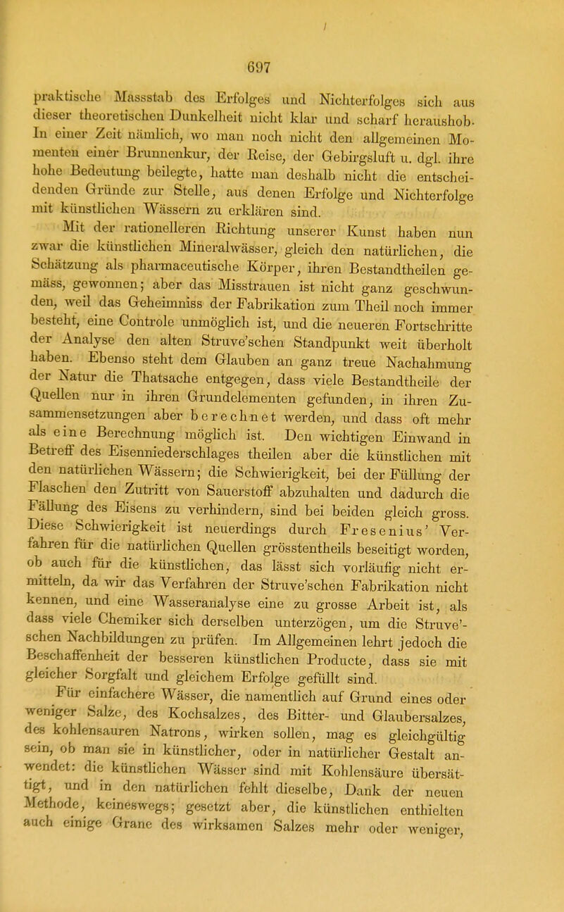 praktische Massstab des Erfolges und Nichterfolges sich aus dieser theoretischen Dunkelheit nicht klar und scharf heraushob- In einer Zeit nämlich, wo man noch nicht den allgemeinen Mo- menten einer Brunnenkur, der Reise, der Gebirgsluft u. dgl. ihre hohe Bedeutung beilegte, hatte man deshalb nicht die entschei- denden Gründe zur Stelle, aus denen Erfolge und Nichterfolge mit künstlichen Wässern zu erklären sind. Mit der rationelleren Richtung unserer Kunst haben nun zwar die künstlichen Mineralwässer, gleich den natürHchen, die Schätzung als pharmaceutische Körper, ihren Bestandtheilen ge- mäss, gewonnen; aber das Misstrauen ist nicht ganz geschwun- den, weil das Geheimniss der Fabrikation zum Theil noch immer besteht, eine Controle unmöglich ist, und die neueren Fortschritte der Analyse den alten Struve'schen Standpunkt weit überholt haben. Ebenso steht dem Glauben an ganz treue Nachahmung der Natur die Thatsache entgegen, dass viele Bestandtheile der Quellen nur in ihren Grundelementen gefunden, in ihren Zu- sammensetzungen aber berechnet werden, und dass oft mehr als eine Berechnung möglich ist. Den wichtigen Einwand in Betreff des Eisenniederschlages theilen aber die künstlichen mit den natürlichen Wässern; die Schwierigkeit, bei der Füllung der Flaschen den Zutritt von Sauerstoff abzuhalten und dadui-ch die Fällung des Eisens zu verhindern, sind bei beiden gleich gross. Diese Schwierigkeit ist neuerdmgs durch Fresenius' Ver- fahren für die natürlichen Quellen grösstentheils beseitigt worden, ob auch für die künsthchen, das lässt sich vorläufig nicht er- mittek, da wir das Verfahren der Struve'schen Fabrikation nicht kennen, und eine Wasseranalyse eine zu grosse Arbeit ist, als dass viele Chemiker sich derselben unterzögen, um die Struve'- schen Nachbildungen zu prüfen. Im Allgemeinen lehrt jedoch die Beschaffenheit der besseren künstlichen Producte, dass sie mit gleicher Sorgfalt und gleichem Erfolge gefüllt sind. Für einfachere Wässer, die namentlich auf Grund eines oder weniger Salze, des Kochsalzes, des Bitter- und Glaubersalzes, des kohlensauren Natrons, wirken sollen, mag es gleichgültig sein, ob man sie in künstlicher, oder in natürlicher Gestalt an- wendet: die künstlichen Wässer sind mit Kohlensäure übersät- tigt, und in den natürlichen fehlt dieselbe, Dank der neuen Methode, keineswegs; gesetzt aber, die künstlichen enthielten auch einige Grane des wirksamen Salzes mehr oder wenio-er