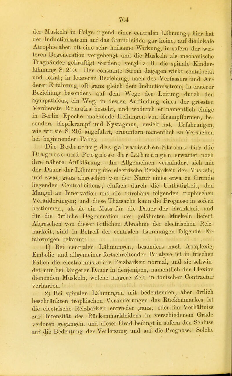 der Muskeln in Folge irgend einer centralen Lähmung; hier hat der Inductionsstrom auf das Grundleiden gar keine, auf die lokale Atropliie aber oft eine sehr heilsame Wirkung, in sofern der wei- teren Degeneration vorgebeugt und die Muskeln als mechanische Tragbänder gekräftigt werden: vergl. z. B. die spinale Kinder- lähmung S. 210. Der constante Strom dagegen wirkt centripetal imd lokal; in letzterer Beziehung, nach des Verfassers und An- derer Erfahrung, oft ganz gleich dem Inductionsstrom, in ersterer Beziehung besonders auf dem Wege der Leitung durch den Sympathicus, ein Weg, in dessen Auffindung eines der grössten Verdienste Remaks besteht, und wodurch er namentlich einige in Berlin Epoche machende Heilungen von Krampfformen, be- sonders Kopfkrampf und Nystagmus, erzielt hat. Erfahrungen, wie wir sie S. 216 angeführt, ermuntern namentlich zu Versuchen bei beginnender Tabes. Die Bedeutung des galvanischen Stroms für die Diagnose und Prognose der Lähmungen ei'wartet noch ihre nähere Aufklärung. Im Allgemeinen vermindert sich mit der Dauer der Lähmung die electrische Reizbarkeit der Muskeln, und zwar, ganz abgesehen von der Natur eines etwa zu Grunde liegenden Centralleidens, einfach durch die Unthätigkeit, den Mangel an Innervation und die durchaus folgenden trophischen Veränderungen; und diese Thatsache kann die Prognose in sofern bestimmen, als sie ein Mass für die Dauer der Krankheit und für die örtliche Degeneration der gelähmten Muskeln liefert. Abgesehen von dieser örtlichen Abnahme der electrischen Reiz- barkeit, sind in Betreff der centralen Lähmungen folgende Er- fahrungen bekannt: 1) Bei centralen Lähmungen, besonders nach Apoplexie, Embolie und allgemeiner fortschreitender Paralyse ist in frischen Fällen die electro-muskuläre Reizbarkeit normal, und sie schwin- det nur bei längerer Dauer in denjenigen, namentlich der Flexion dienenden Muskeln, welche längere Zeit in tonischer Contractur verhari'en. 2) Bei spinalen Lähmungen mit bedeutenden, aber örtlich beschränkten trophischen Veränderungen des Rückenmarkes ist die electrische Reizbarkeit entweder ganz, oder im Verhältniss zur Intensität des Rückenmarkleidens in verschiedenem Grade verloren gegangen, und dieser Grad bedingt in sofern den Schluss auf dje Bedeutung der Verletzung und auf die Prognose. Solche