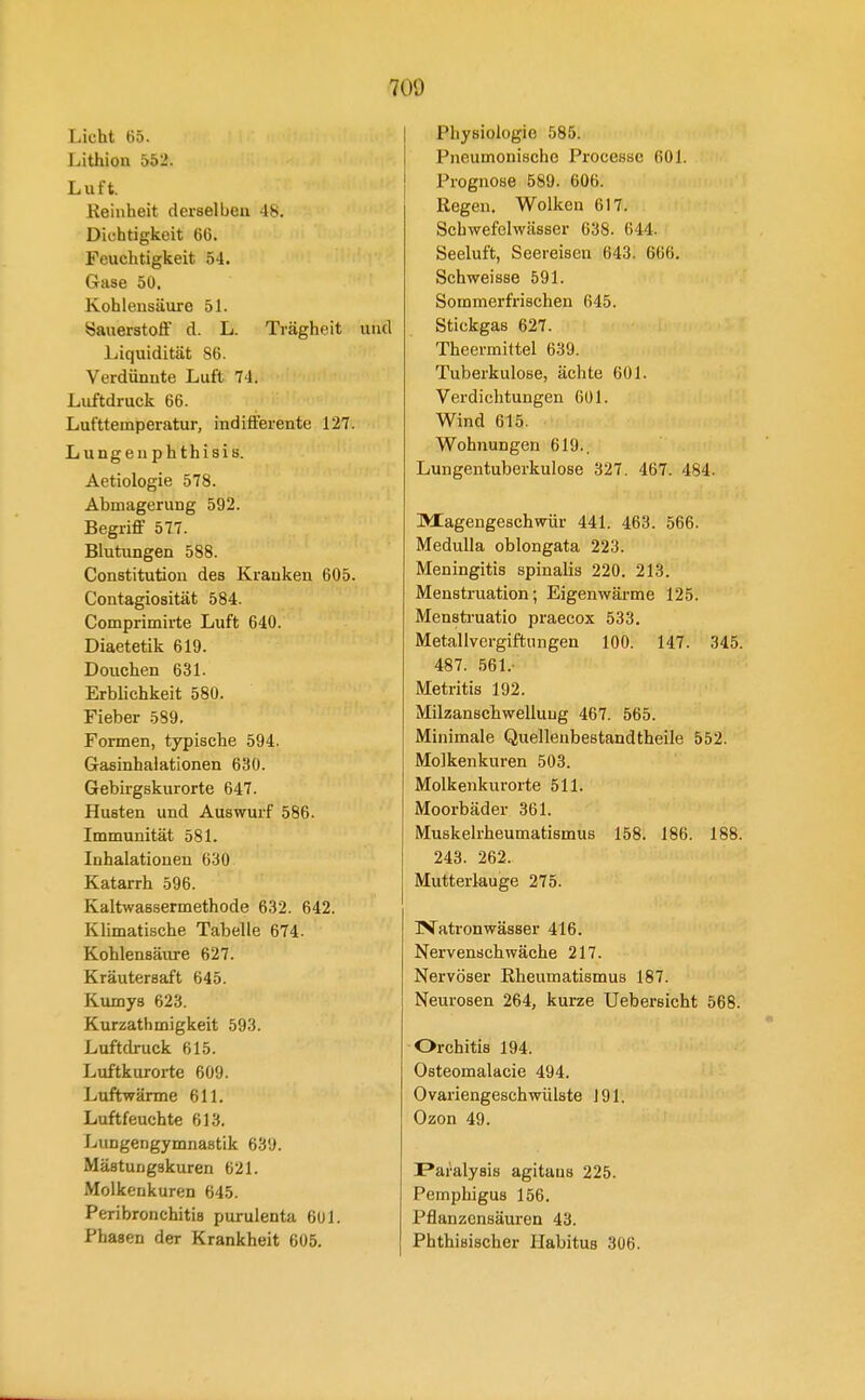 Licht 65. Lithion 552. Luft. Keinheit derselben -18. Dichtigkeit 60. Feuchtigkeit 54. Gase 50, Kohlensäure 51. Sauerstoff d. L. Trägheit und Liquidität 86. Verdünnte Luft 74. Luftdruck 66. Lufttemperatur, indifferente 127. - Lungeuphthisis. Aetiologie 578. Abmagerung 592. Begriff 577. Blutungen 588. Constitution des Kranken 605. Contagiosität 584. Comprimirte Luft 640. Diaetetik 619. Douchen 631. Erblichkeit 580. Fieber 589. Formen, typische 594. Grasinhalationen 630. Gebirgskurorte 647. Husten und Auswurf 586. Immunität 581. Inhalationen 630 Katarrh 596. Kaltwassermethode 632. 642. Klimatische Tabelle 674. Kohlensäiu-e 627. Kräutersaft 645. Kumys 623. Kurzathmigkeit 593. Luftdruck 615. Luftkurorte 609. Luftwärme 611. Luftfeuchte 613. Lungengymnastik 639. Mästungskuren 621. Molkenkuren 645. Peribronchitis purulenta 601. Phasen der Krankheit 605. Physiologie 585. Pneumonische Processe 601. Prognose 589. 606. Regen. Wolken 617. Schwefelwässer 638. 644. Seeluft, Seereisen 643. 666. Schweisse 591. Sommerfrischen 645. Stickgas 627. Theermittel 639. Tuberkulose, ächte 601. Verdichtungen 601. Wind 615. Wohnungen 619., Lungentuberkulose 327. 467. 484. Magengeschwür 441. 463. 566. Medulla oblongata 223. Meningitis spinalis 220. 213. Menstruation; Eigenwäj-me 125. Mensti'uatio praecox 533. Metallvergiftungen 100. 147. 345. 487. 561.- Metritis 192. Milzanschwelluug 467. 565. Minimale Quelleubestandtheile 552. Molkenkuren 503. Molkenkurorte 511. Moorbäder 361. Muskelrheumatismus 158. 186. 188. 243. 262. Mutterlauge 275. IVatronwässer 416. Nervenschwäche 217. Nervöser Rheumatismus 187. Neurosen 264, kurze Uebersicht 568. Orchitis 194. Osteomalacie 494. Ovariengeschwülste 191. Ozon 49. Paralysis agitaus 225. Pemphigus 156. Pflanzensäuren 43. Phthisischer Habitus 306.