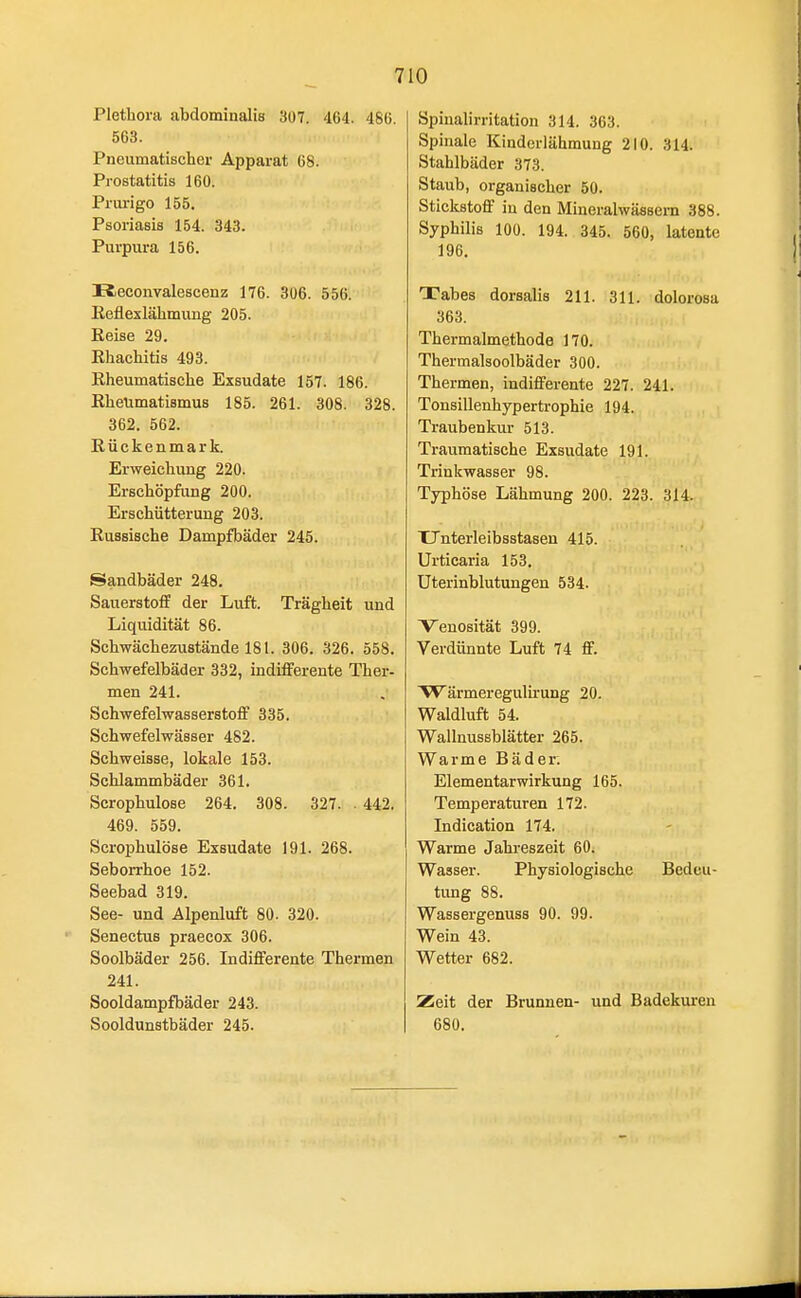 7 10 Plethora abdominalis 307. 464. 481). 563. Pneumatischer Apparat 68. Prostatitis 160. Prui-igo 155. Psoriasis 154. 343. Purpura 156. Keconvalescenz 176. 306. 556. Reflexlähmimg 205. Reise 29. Rhachitis 493. Rheumatische Exsudate 157. 186. Rheumatismus 185. 261. 308. 328. 362. 562. Rückenmark. Erweichung 220. Erschöpfung 200. Erschütterung 203. Russische Dampfbäder 245. Sandbäder 248. Sauerstoff der Luft. Trägheit und Liquidität 86. Schwächeznstände 181. 306. 326. 558. Schwefelbäder 332, indifferente Ther- men 241. Schwefelwasserstoff 335. Schwefelwässer 482. Schweisse, lokale 153. Schlammbäder 361. Scrophulose 264. 308. 327. . 442, 469. 559. Scrophulose Exsudate 191. 268. Seborrhoe 152. Seebad 319. See- und Alpenluft 80. 320. Senectus praecox 306. Soolbäder 256. Indifferente Thermen 241. Sooldampfbäder 243. Sooldunstbäder 245. Spiualirritation 314. 363. Spinale Kinderlähmung 210. 314. Stahlbäder 373. Staub, organischer 50. Stickstoff in den Mineralwässern 388. Syphilis 100. 194. 345. 560, latente 196. Tabes dorsalis 211. 311. dolorosa 363. Thermalmethode 170. Thermalsoolbäder 300. Thermen, indifferente 227. 241. Tonsillenhypertrophie 194. Traubenkur 513. Traumatische Exsudate 191. Trinkwasser 98. Typhöse Lähmung 200. 223. 314. TJnterleibsstasen 415. Urticaria 153. Uterinblutungen 534. Venosität 399. Verdünnte Luft 74 ff. W ärmeregulirung 20. Waldluft 54. Wallnussblätter 265. Warme Bäder. Elementarwirkung 165. Temperaturen 172. Indication 174. Warme Jahreszeit 60. Wasser. Physiologische Bedeu- tung 88. Wassergenuss 90. 99. Wein 43. Wetter 682. Zeit der Brunnen- und Badekui'en 680.