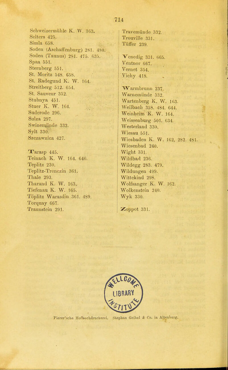 Schweizcrmülile K. VV. 1G3. Selters 425. Siitila (158. Soden (Aschaffenburg) 281. 4S0. Soden (Taunus) 281. 475. 035. Spaa 551. Sternberg 551. St. Moritz 548. 658. St. Eadegund K. W. 1fi4. Streitberg 512. 054. St. Sauveur 352. Stubnya 451- Stuer K. W. 1G4. Suderode 290. Sulza 297. Swineraünde 332. Sylt 330. Szezawniea 427. Tarasp 445. Teinacli K. W. 164. 646. Teplitz 230. Teplitz-Trenczin 361. Thale 293. Tharand K. W. 163. Tiefenau K. W. 165. Töplitz Warasdin 361. 489. Torquay 667. Traunstein 291. Travemünde 332. Trouville 33). Tütfer 239. j Venedig 331. 005. Ventnor 667. Vernet 354. Vichy 418. W armbrunn 237. Warnemünde 332. Wartenberg K. W. 103. VVeilbacb 358. 484. 644. Weinheim K. W. 164. Weissenburg 501. 034. Westerland 330. Wiesau 551. Wiesbaden K. W. 102. 282. 481. Wiesenbad 240. Wight 331. Wildbad 236. Wildegg 283. 479. Wildungen 499. Wittekind 298. Wolfsanger K. W. 162. Wolkenstein 240. Wyk 330. Zoppot 331. Pioror'sclie IToflHiolidnicItoroi. SlopUaii Gnibol & f!o. in AllenliurB.