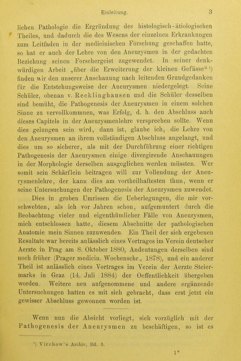 lieben Pathologie die Ergriindung des histologiscli-ätiologischen Theiles, und dadurch die des Wesens der einzelnen Erkrankungen zum Leitfaden in der medicinischen Forschung geschaffen hatte, so hat er auch der Lehre von den Aneurysmen in der gedachten Beziehung seinen Forschergeist zugewendet. In seiner denk- würdigen Arbeit „über die Erweiterung der kleinen Gefässe ') finden v\ir den unserer Anschauung nach leitenden Grundgedanken für die Entstehungsweise der Aneurysmen niedergelegt. Seine Schüler, obenan v. Recklinghausen und die Schüler desselben sind bemüht, die Pathogenesis der Aneurysmen in einem solchen Sinne zu vervollkommnen, was Erfolg, d. h. den Abschluss auch dieses Capitels in der Aneurysmenlehre versprechen sollte. Wenn dies gelungen sein wird, dann ist, glaube ich, die Lehre von den Aneurysmen an ihrem vollständigen Abschluss angelangt, und dies um so sicherer, als mit der Durchführung einer richtigen Pathogenesis der Aneurysmen einige divergirende Anschauungen in der Morphologie derselben ausgeglichen werden müssten. Wer somit sein Schärflein beitragen will zur Vollendung der Aneu- rysmenlehre, der kann dies am vortheilhaftesten thun, wenn er seine Untersuchungen der Pathogenesis der Aneurysmen zuwendet. Dies in groben Umrissen die Ueberlegungen, die mir vor- schwebten, als ich vor Jahren schon, aufgemuntert durch die Beobachtung vieler und eigenthümlicher Fälle von Aneurysmen, mich entschlossen hatte, diesem Abschnitte der pathologischen Anatomie mein Sinnen zuzuwenden. Ein Theil der sich ergebenen Resultate war bereits anlässlich eines Vortrages im Verein deutscher Aerzte in Prag am 8. Oktober 1880, Andeutungen derselben sind noch früher (Prager medicin. Wochenschr., 1878), und ein anderer Theil ist anlässlich eines Vortrages im Verein der Aerzte Steier- marks in Graz (14. Juli 1884) der Oeffentlichkeit übergeben worden. Weitere neu aufgenommene und andere ergänzende Untersuchungen hatten es mit sich gebracht, dass erst jetzt ein gewisser Abschluss gewonnen worden ist. Wenn nun die Absicht vorliegt, sich vorzüglich mit der Pathogenesis der Aneurysmen zu beschäftigen, so ist es ') Vlvchow's Archiv, 13d. rt. 1*