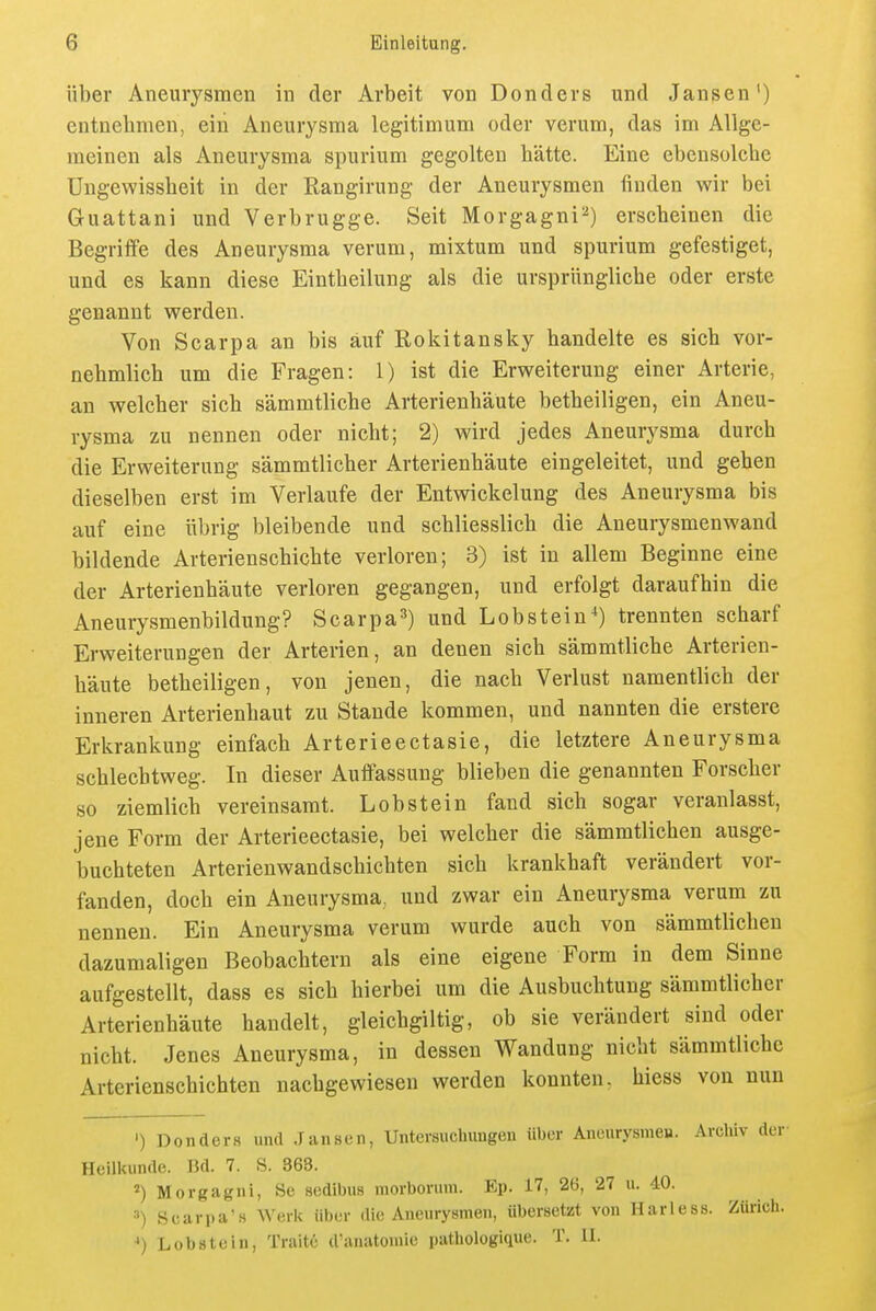 über Aneurysmen in der Arbeit von Donders und Jansen') entnebmen, ein Aneurysma legitimum oder verum, das im Allge- meinen als Aneurysma spurium gegolten bätte. Eine ebensolcbe Ungewissbeit in der Rangirung der Aneurysmen finden wir bei Guattani und Verbrugge. Seit Morgagni'^) erscbeinen die Begriffe des Aneurysma verum, mixtum und spurium gefestiget, und es kann diese Eintbeilung als die ursprünglicbe oder erste genannt werden. Von Scarpa an bis auf Rokitansky bandelte es sieb vor- nebmlicb um die Fragen: 1) ist die Erweiterung einer Arterie, an welcber sieb sämmtlicbe Arterienbäute betbeiligen, ein Aneu- rysma zu nennen oder nicbt; 2) wird jedes Aneurysma durcb die Erweiterung sämmtlicber Arterienbäute eingeleitet, und geben dieselben erst im Verlaufe der Entwickelung des Aneurysma bis auf eine übrig bleibende und scbliesslicb die Aneurysmenwand bildende Arterienscbicbte verloren; 3) ist in allem Beginne eine der Arterienbäute verloren gegangen, und erfolgt daraufbin die Aneurysmenbildung? Scarpa^) und Lobstein*) trennten scbarf Erweiterungen der Arterien, an denen sieb sämmtlicbe Arterien- bäute betbeiligen, von jenen, die nacb Verlust namentlicb der inneren Arterienbaut zu Stande kommen, und nannten die erstere Erkrankung einfacb Arterieectasie, die letztere Aneurysma scblecbtweg. In dieser Auffassung blieben die genannten Forseber so ziemlicb vereinsamt. Lob st ein fand sieb sogar veranlasst, jene Form der Arterieectasie, bei welcber die sämmtlicben ausge- bucbteten Arterienwandscbicbten sieb krankbaft verändert vor- fanden, doch ein Aneurysma, und zwar ein Aneurysma verum zu nennen. Ein Aneurysma verum wurde aucb von sämmtlicben dazumaligen Beobacbtern als eine eigene Form in dem Sinne aufgestellt, dass es sieb bierbei um die Ausbuchtung sämmtlicber Arterienbäute bandelt, gleicbgiltig, ob sie verändert sind oder nicbt. Jenes Aneurysma, in dessen Wandung nicbt sämmtlicbe Arterienschichten nachgewiesen werden konnten, hiess von nun ') Donders und Jansen, Untersuchungen über Aneurysmen. Archiv der Heilkunde. Bd. 7. S. 363. '') Morgagni, Sc sedibus morboruin. Ep. 17, 26, 27 u. 40. •■') Scarpa's Werk über die Aneurysmen, übersetzt von Harless. Zürich. *) Lobstein, Traitc d'anatomie pathologique. T. II.