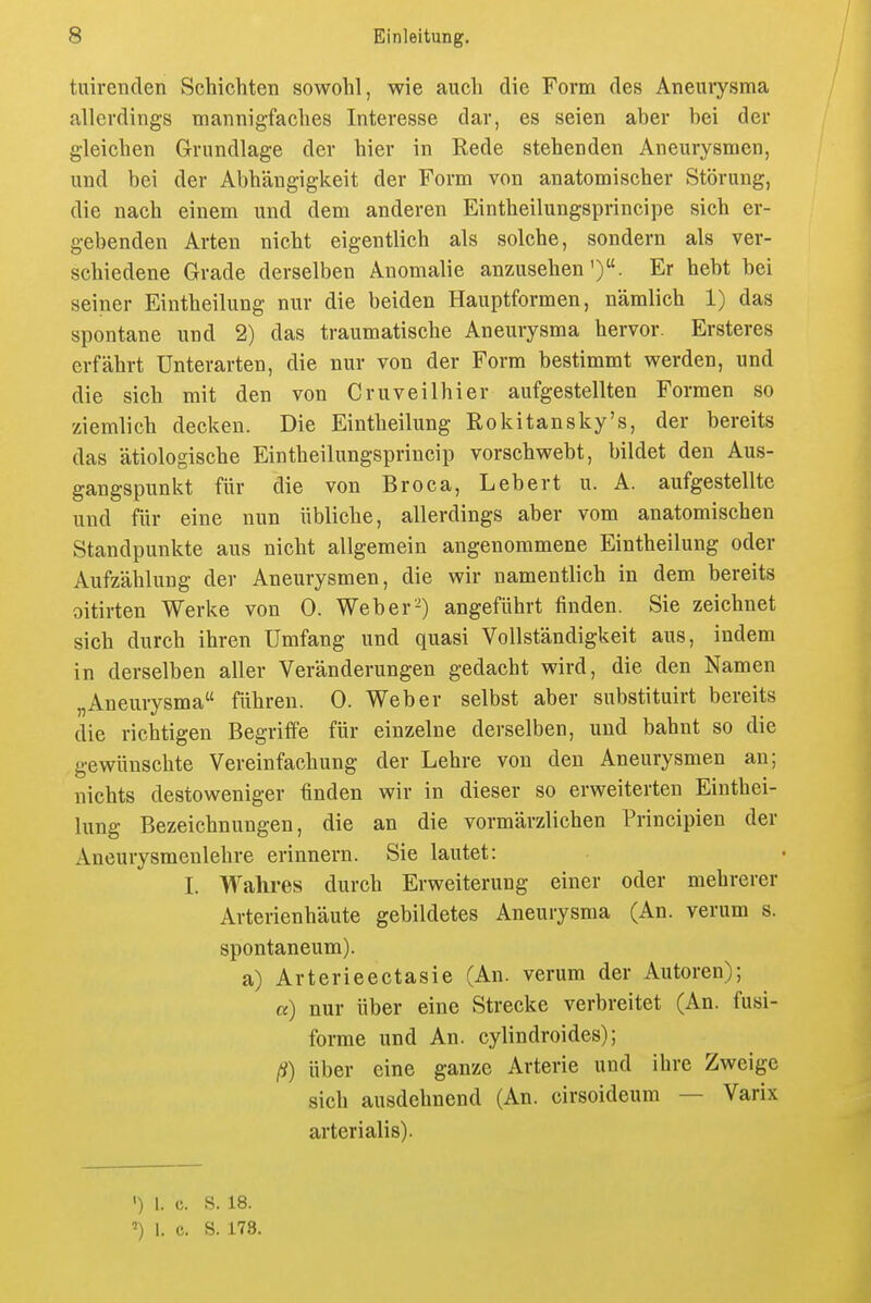 tuirenden Schichten sowohl, wie auch die Form des Aneurysma allerdings mannigfaches Interesse dar, es seien aber bei der gleichen Grundlage der hier in Rede stehenden Aneurysmen, und bei der Abhängigkeit der Form von anatomischer Störung, die nach einem und dem anderen Eintheilungsprincipe sich er- gebenden Arten nicht eigentlich als solche, sondern als ver- schiedene Grade derselben Anomalie anzusehen'). Er hebt bei seiner Eintheilung nur die beiden Hauptformen, nämlich 1) das spontane und 2) das traumatische Aneurysma hervor. Ersteres erfährt Unterarten, die nur von der Form bestimmt werden, und die sich mit den von Cruveilhier aufgestellten Formen so ziemlich decken. Die Eintheilung Rokitansky's, der bereits das ätiologische Eintheilungsprincip vorschwebt, bildet den Aus- gangspunkt für die von Broca, Lebert u. A. aufgestellte und für eine nun übliche, allerdings aber vom anatomischen Standpunkte aus nicht allgemein angenommene Eintheilung oder Aufzählung der Aneurysmen, die wir namentlich in dem bereits oitirten Werke von 0. Weber-) angeführt finden. Sie zeichnet sich durch ihren Umfang und quasi Vollständigkeit aus, indem in derselben aller Veränderungen gedacht wird, die den Namen „Aneurysma führen. 0. Weber selbst aber substituirt bereits die richtigen Begriffe für einzelne derselben, und bahnt so die gewünschte Vereinfachung der Lehre von den Aneurysmen an; nichts destoweniger finden wir in dieser so erweiterten Einthei- lung Bezeichnungen, die an die vormärzlichen Principien der Aneurysmenlehre erinnern. Sie lautet: I. Wahres durch Erweiterung einer oder mehrerer Arterienhäute gebildetes Aneurysma (An. verum s. spontaneum). a) Arterieectasie (An. verum der Autoren); «) nur über eine Strecke verbreitet (An. fusi- forme und An. cylindroides); ß) über eine ganze Arterie und ihre Zweige sich ausdehnend (An. cirsoideum — Varix arterialis). ') 1. c. s. 18. 1. c. S. 178.