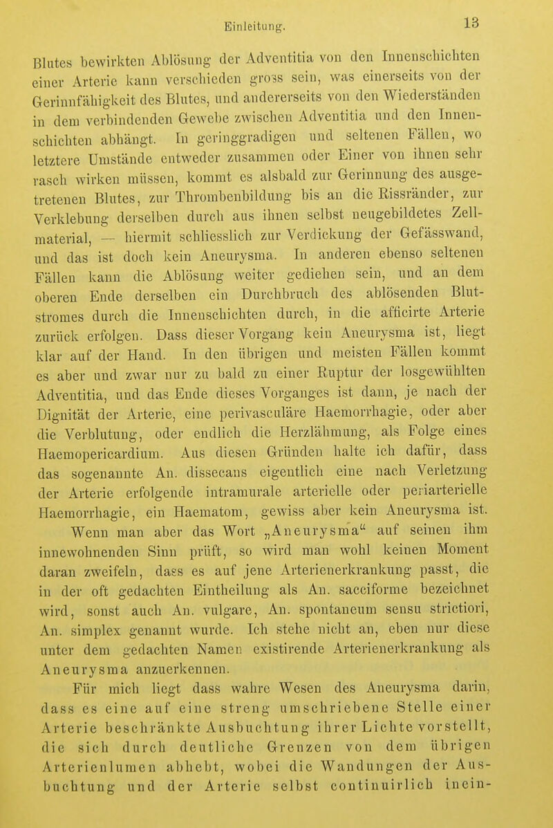 Blutes bewirkten Ablösung der Adventitia von den Innenschicliten einer Arterie kann verschieden gro^s sein, was einerseits von der Gerinnfähigkeit des Blutes, und andererseits von den Wiederständen in dem verbindenden Gewebe zwischen Adventitia und den Innen- schichten abhängt. In geringgradigen und seltenen Fällen, wo letztere Umstände entweder zusammen oder Einer von ihnen sehr rasch wirken müssen, kommt es alsbald zur Gerinnung des ausge- tretenen Blutes, zur Thrombeubildung bis an die Rissränder, zur Verklebung derselben durch aus ihnen selbst ueugebildetes Zell- material, — hiermit schliesslich zur Verdickung der Gefässwand, und das ist doch kein Aneurysma. In anderen ebenso seltenen Fällen kann die Ablösung weiter gediehen sein, und an dem oberen Ende derselben ein Durchbruch des ablösenden Blut- stromes durch die Innenschichten durch, in die afticirte Arterie zurück erfolgen. Dass dieser Vorgang kein Aneurysma ist, liegt klar auf der Hand. In den übrigen und meisten Fällen kommt es aber und zwar nur zu bald zu einer Ruptur der losgewühlten Adventitia, und das Ende dieses Vorganges ist dann, je nach der Diguität der Arterie, eine perivasculäre Haemorrhagie, oder aber die Verblutung, oder endlich die Herzlähmuug, als Folge eines Haemopericardium. Aus diesen Gründen halte ich dafür, dass das sogenannte An. dissecans eigentlich eine nach Verletzung der Arterie erfolgende intramurale arterielle oder periarterielle Haemorrhagie, ein Haematom, gewiss aber kein Aneurysma ist. Wenn man aber das Wort „Aneurysma auf seinen ihm innewohnenden Sinn prüft, so wird man wohl keinen Moment daran zweifeln, dass es auf jene Arterienerkrankung passt, die in der oft gedachten Eintheilung als An. sacciforme bezeichnet wird, sonst auch An. vulgare. An. spontaneum sensu strictiori, An. Simplex genannt wurde. Ich stehe nicht an, eben nur diese unter dem gedachten Namen existirende Arterienerkrankung als Aneurysma anzuerkennen. Für mich liegt dass wahre Wesen des Aneurysma darin, dass es eine auf eine streng umschriebene Stelle einer Arterie beschränkte Ausbuchtung ihrer Lichte vorstellt, die sich durch deutliche Grenzen von dem übrigen Arterienlumen abhebt, wobei die Wandungen der Aus- buchtung und der Arterie selbst continuirlicb inein-