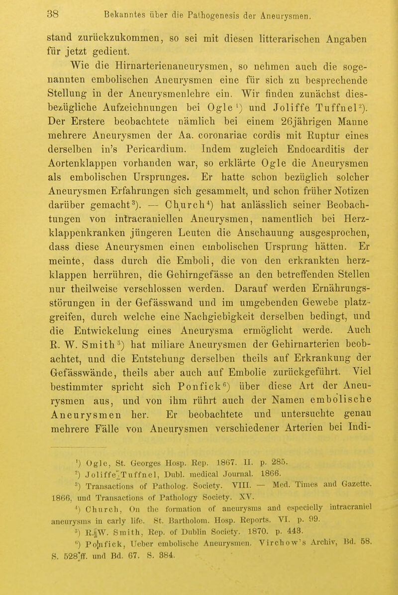 stand zurückzukommen, so sei mit diesen litterarischen Angaben für jetzt gedient. Wie die Hirnarterienaneurysmen, so nehmen auch die soge- nannten embolischen Aneurysmen eine für sich zu besprechende Stellung in der Aneurysmenlehre ein. Wir finden zunächst dies- bezügliche Aufzeichnungen bei Ogle') und Joliffe Tuffnel-). Der Erstere beobachtete nämlich bei einem 26jährigen Manne mehrere Aneurysmen der Aa. coronariae cordis mit Ruptur eines derselben in's Pericardium. Indem zugleich Endocarditis der Aortenklappen vorhanden war, so erklärte Ogle die Aneurysmen als embolischen Ursprunges. Er hatte schon bezüglich solcher Aneurysmen Erfahrungen sich gesammelt, und schon früher Notizen darüber gemacht^). — Church*) hat anlässlich seiner Beobach- tungen von inlracraniellen Aneurysmen, namentlich bei Herz- klappenkranken jüngeren Leuten die Anschauung ausgesprochen, dass diese Aneurysmen einen embolischen Ursprung hätten. Er meinte, dass durch die Emboli, die von den erkrankten herz- klappen herrühren, die Gehirngefässe an den betretfenden Stellen nur theilweise verschlossen werden. Darauf werden Ernährungs- störungen in der Gefässwand und im umgebenden Gewebe platz- greifen, durch welche eine Nachgiebigkeit derselben bedingt, und die Entwickelung eines Aneurysma ermöglicht werde. Auch E.. W. Smith^) hat miliare Aneurysmen der Gehirnarterien beob- achtet, und die Entstehung derselben theils auf Erkrankung der Gefässwände, theils aber auch auf Embolie zurückgeführt. Viel bestimmter spricht sich Ponfick'') über diese Art der Aneu- rysmen aus, und von ihm rührt auch der Namen embolische Aneurysmen her. Er beobachtete und untersuchte genau mehrere Fälle von Aneurysmen verschiedener Arterien bei Indi- ') Ogle, St. Georges Hosp. Rep. 1867. II. p. 285. ') Joliffe^^Tuffnel, Dubl. medical Journal. 1866. •'') Tran8action,s of Patholog. Society. VIII. — Med. Times and Gazette. 1866, und Transactions of Pathology Society. XV. ') Clinreil, On tlie formation of aueurysnis and especielly intracraniel aneurysni8 in carly life. St. IJartholoni. Hosp. Reports. VI. p. 09. 5) R.iW. Smith, Rep. of Dublin Society. 1870. p. 443. '•) Polnfick, lieber embolische Aneurysmen. Virchow'.s Archiv, Hd. 58. S. 528;flf. und Bd. 67. S. 384.