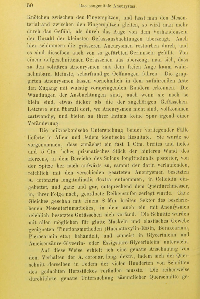 Knötchen zwischen den Fingerspitzen, und lässt man den Mesen- teriah-and zwischen den Fingerspitzen gleiten, so wird man mehr durch das Gefühl, als durch das Auge von dem Vorhandensein der Unzahl der kleinsten Gefässausbuchtungen überzeugt. Auch hier schimmern die grösseren Aneurysmen rostfarben durch, und es sind dieselben auch von so gefärbten Gerinnseln gefüllt. Von einem aufgeschnittenen Gefässchen aus überzeugt man sich, dass zu den solitären Aneurysmen mit dem freien Auge kaum wahr- nehmbare, kleinste, scharfrandige Oeffnungen führen. Die grup- pirten Aneurysmen lassen vornehmlich in dem zuführenden Aste den Zugang mit wulstig vorspringenden Rändern erkennen. Die Wandungen der Ausbuchtungen sind, auch wenn sie noch so klein sind, etwas dicker als die der zugehörigen Gefässchen. Letztere sind überall dort, wo Aneurysmen nicht sind, vollkommen zartwandig, und bieten an ihrer Intima keine Spur irgend einer Veränderung. Die mikroskopische Untersuchung beider vorliegender Fälle lieferte in Allem und Jedem identische Resultate. Sie wurde so vorgenommen, dass zunächst ein fast 1 Ctm. breites und tiefes und 5 Ctm. hohes prismatisches Stück der hinteren Wand des Herzens, in dem Bereiche des Sulcus longitudinalis posterior, von der Spitze her nach aufwärts zu, sammt der darin verlaufenden, reichlich mit den verschieden gearteten Aneurysmen besetzten A. coronaria longitudinalis dextra entnommen, in Celloidin ein- gebettet, und ganz und gar, entsprechend dem Querdurchmesser, in, ihrer Folge nach, geordnete Reihenstufen zerlegt wurde. Ganz Gleiches geschah mit einem 8 Mm. breiten Sektor des beschrie- benen Mesenteriumstückes, in dem auch ein mit Aneurysmen reichlich besetztes Gefässchen sich vorfand. Die Schnitte wurden mit allen möglichen für glatte Muskeln und elastisches Gewebe geeigneten Tinctionsmethoden (Haeraatoxylin-Eosin, Boraxcarmin, Picrocarmin etc.) behandelt, und zumeist in Glycerinleim und Ameisensäure-Glycerin- oder Essigsäure-Glycerinleim untersucht. Auf diese Weise erhielt ich eine genaue Anschauung von dem Verhalten der A. coronar. long, dextr., indem sich der Quer- schnitt derselben in Jedem der vielen Hunderten von Schnitten des gedachten Herzstückes '/orfinden rausste. Die reihenweise durchführte genaue Untersuchung sämmtlicher Querschnitte ge-