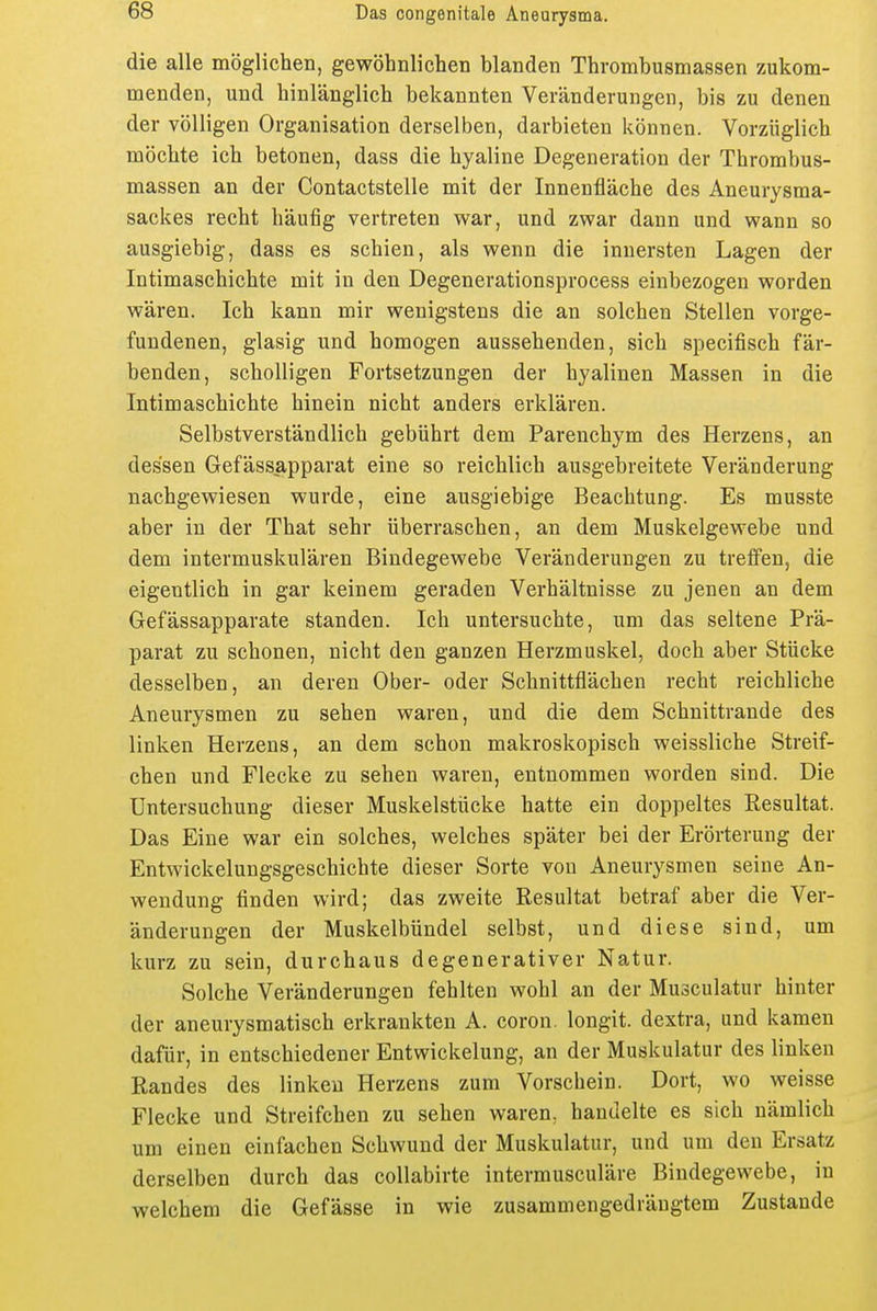 die alle möglichen, gewöhnlichen blanden Thrombusmassen zukom- menden, und hinlänglich bekannten Veränderungen, bis zu denen der völligen Organisation derselben, darbieten können. Vorzüglich möchte ich betonen, dass die hyaline Degeneration der Thrombus- massen an der Contactstelle mit der Innenfläche des Aneurysma- sackes recht häufig vertreten war, und zwar dann und wann so ausgiebig, dass es schien, als wenn die innersten Lagen der Intimaschichte mit in den Degenerationsprocess einbezogen worden wären. Ich kann mir wenigstens die an solchen Stellen vorge- fundenen, glasig und homogen aussehenden, sich specifisch fär- benden, scholligen Fortsetzungen der hyalinen Massen in die Intimaschichte hinein nicht anders erklären. Selbstverständlich gebührt dem Parenchym des Herzens, an dessen Gefässapparat eine so reichlich ausgebreitete Veränderung nachgewiesen wurde, eine ausgiebige Beachtung. Es musste aber in der That sehr überraschen, an dem Muskelgewebe und dem intermuskulären Bindegewebe Veränderungen zu treffen, die eigentlich in gar keinem geraden Verhältnisse zu jenen an dem Gefässapparate standen. Ich untersuchte, um das seltene Prä- parat zu schonen, nicht den ganzen Herzmuskel, doch aber Stücke desselben, an deren Ober- oder Schnittflächen recht reichliche Aneurysmen zu sehen waren, und die dem Schnittrande des linken Herzens, an dem schon makroskopisch weissliche Streif- chen und Flecke zu sehen waren, entnommen worden sind. Die Untersuchung dieser Muskelstücke hatte ein doppeltes Resultat. Das Eine war ein solches, welches später bei der Erörterung der Entwickelungsgeschichte dieser Sorte von Aneurysmen seine An- wendung finden wird; das zweite Resultat betraf aber die Ver- änderungen der Muskelbündel selbst, und diese sind, um kurz zu sein, durchaus degenerativer Natur. Solche Veränderungen fehlten wohl an der Musculatur hinter der aneurysmatisch erkrankten A. coron. longit. dextra, und kamen dafür, in entschiedener Entwickelung, an der Muskulatur des linken Randes des linken Herzens zum Vorschein. Dort, wo weisse Flecke und Streifchen zu sehen waren, handelte es sich nämlich um einen einfachen Schwund der Muskulatur, und um den Ersatz derselben durch das coUabirte intermusculäre Bindegewebe, in welchem die Gefässe in wie zusammengedrängtem Zustande