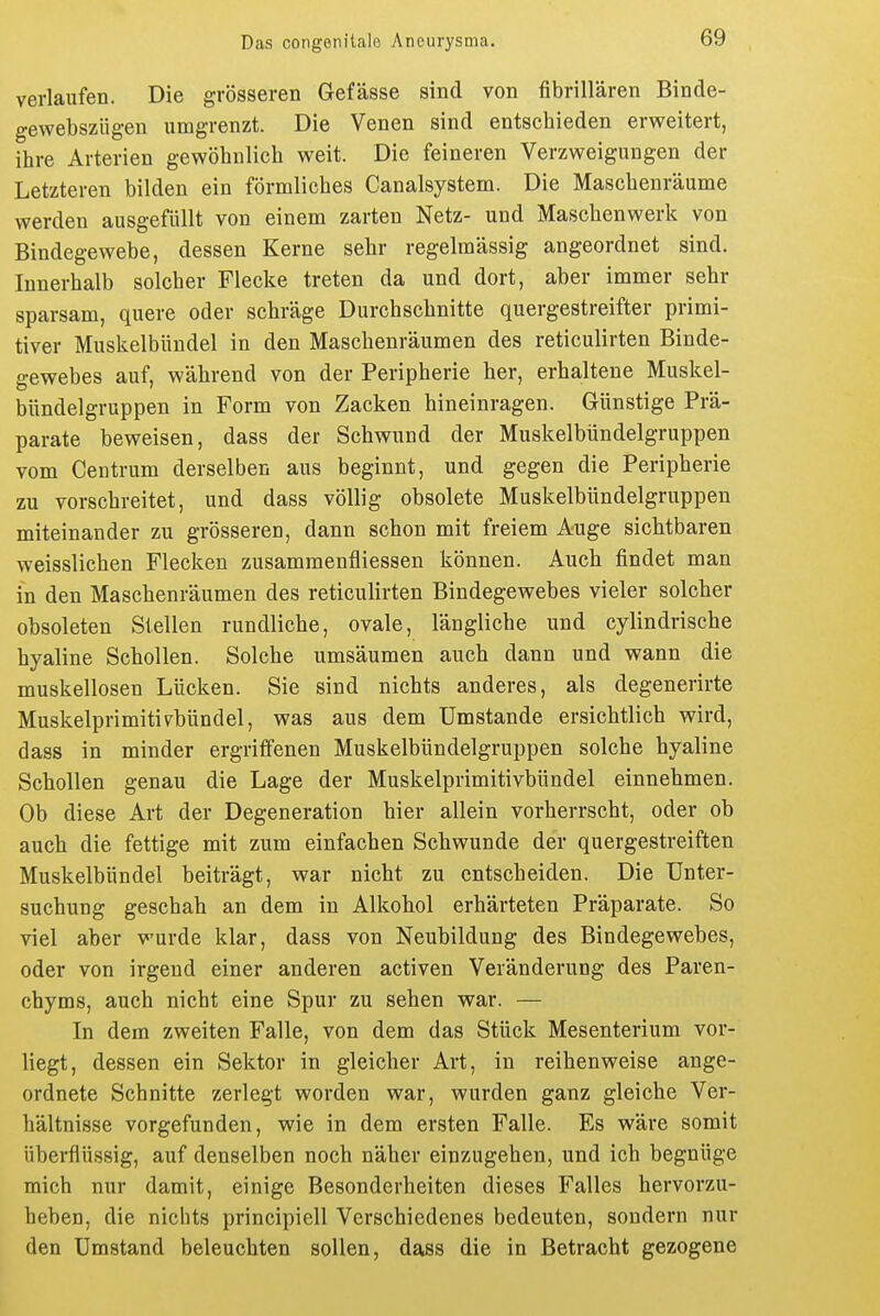 verlaufen. Die grösseren Gefässe sind von fibrillären Binde- gewebszügen umgrenzt. Die Venen sind entschieden erweitert, ihre Arterien gewöhnlich weit. Die feineren Verzweigungen der Letzteren bilden ein förmliches Canalsystem. Die Maschenräume werden ausgefüllt von einem zarten Netz- und Maschenwerk von Bindegewebe, dessen Kerne sehr regelmässig angeordnet sind. Innerhalb solcher Flecke treten da und dort, aber immer sehr sparsam, quere oder schräge Durchschnitte quergestreifter primi- tiver Muskelbündel in den Maschenräumen des reticulirten Binde- gewebes auf, während von der Peripherie her, erhaltene Muskel- bündelgruppen in Form von Zacken hineinragen. Günstige Prä- parate beweisen, dass der Schwund der Muskelbündelgruppen vom Centrum derselben aus beginnt, und gegen die Peripherie zu vorschreitet, und dass völlig obsolete Muskelbündelgruppen miteinander zu grösseren, dann schon mit freiem Auge sichtbaren weisslichen Flecken zusammenfliessen können. Auch findet man in den Maschenräumen des reticulirten Bindegewebes vieler solcher obsoleten Stellen rundliche, ovale, längliche und cylindrische hyaline Schollen. Solche umsäumen auch dann und wann die muskellosen Lücken. Sie sind nichts anderes, als degenerirte Muskelprimitivbündel, was aus dem Umstände ersichtlich wird, dass in minder ergriffenen Muskelbündelgruppen solche hyaline Schollen genau die Lage der Muskelprimitivbündel einnehmen. Ob diese Art der Degeneration hier allein vorherrscht, oder ob auch die fettige mit zum einfachen Schwunde der quergestreiften Muskelbündel beiträgt, war nicht zu entscheiden. Die Unter- suchung geschah an dem in Alkohol erhärteten Präparate. So viel aber wurde klar, dass von Neubildung des Bindegewebes, oder von irgend einer anderen activen Veränderung des Paren- chyms, auch nicht eine Spur zu sehen war. — In dem zweiten Falle, von dem das Stück Mesenterium vor- liegt, dessen ein Sektor in gleicher Art, in reihenweise ange- ordnete Schnitte zerlegt worden war, wurden ganz gleiche Ver- hältnisse vorgefunden, wie in dem ersten Falle. Es wäre somit überflüssig, auf denselben noch näher einzugehen, und ich begnüge mich nur damit, einige Besonderheiten dieses Falles hervorzu- heben, die nichts principiell Verschiedenes bedeuten, sondern nur den Umstand beleuchten sollen, dass die in Betracht gezogene