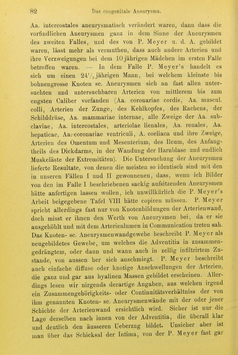 Aa. intercostales aneurysmatisch verändert wareu, dann dass die vorfiudlichen Aneurysmen ganz in dem Sinne der Aneurysmen des zweiten Falles, und des von P. Meyer u. d. A. gebildet waren, lässt mehr als vermutlien, dass auch andere Arterien und ihre Verzweigungen bei dem 10 jährigen Mädchen im ersten Falle betroffen waren. — In dem Falle P. Meyer's handelt es sich um einen 24:'/2jährigen Mann, bei welchem kleinste bis bohnengrosse Knoten sc. Aneurysmen sich an fast allen unter- suchten und untersuchbaren Arterien von mittlerem bis zum engsten Caliber vorfanden (Aa. coronariae cordis, Aa. muscul. colli, Arterien der Zunge, des Kehlkopfes, des Rachens, der Schilddrüse, Aa. mammariae internae, alle Zweige der Aa. sub- claviae, Aa. intercostales, arteriolae lienales, Aa. renales, Aa. hepaticae, Aa.-coronariae ventriculi, A. coeliaca und ihre Zweige, Arterien des Omentum und Mesenterium, des Ileum, des Anfaug- theils des Dickdarms, in der Wandung der Harnblase und endlich Muskeläste der Extremitäten). Die Untersuchung der Aneurysmen lieferte Resultate, von denen die meisten so identisch sind mit den in unseren Fällen I und II gewonnenen, dass, wenn ich Bilder von den im Falle I beschriebenen sackig aufsitzenden Aneurysmen hätte anfertigen lassen wollen, ich unwillkürlich die P. Meyer's Arbeit beigegebene Tafel YIII hätte copiren müssen. P. Meyer spricht allerdings fast nur von Knotenbildungen der Arterienwand, doch misst er ihnen den Werth von Aneurysmen bei, da er sie ausgehöhlt und mit dem Arterienlumen in Communication treten sah. Das Knoten- sc. Aneurysmenwandgewebe beschreibt P. Meyer als neugebildetes Gewebe, um welches die Adventitia in zusammen- gedrängtem, oder dann und wann auch in zellig infiltrirtem Zu- stande, von aussen her sich anschmiegt. P. Meyer beschreibt auch einfache diffuse oder knotige Anschwellungen der Arterien, die ganz und gar aus hyalinen Massen gebildet erscheinen. Aller- dings lesen wir nirgends derartige Angaben, aus welchen irgend ein Zusammengehörigkeits- oder Continuitätsverhältniss der von ihm genannten Knoten- sc. Aneurysmenwände mit der oder jener Schichte der Arterienwand ersichtlich wird. Sicher ist nur die Lage derselben nach innen von der Adventitia, die überall klar und deutlich den äusseren Ueberzug bildet. Unsicher aber ist man über das Schicksal der Intima, von der P. Meyer fast gar