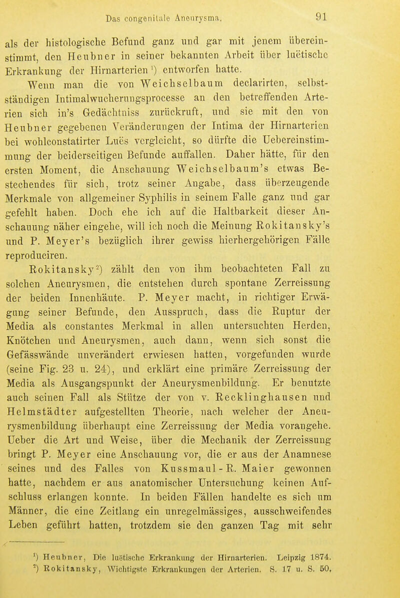 als der histologische Befund ganz und gar mit jenem überein- stimmt, den Henbner in seiner bekannten Arbeit über luetische Erkrankung der Hirnarterien ') entworfen hatte. Wenn man die von Weichselbanm declarirten, selbst- ständigen Intimalwuchernngsprocesse an den betreffenden Arte- rien sich in's Gedächtniss zurückruft, und sie mit den von Heubner gegebenen Veränderungen der Intima der Hirnarterien bei wohlconstatirter Lues vergleicht, so dürfte die Uebereinstim- mung der beiderseitigen Befunde auffallen. Daher hätte, für den ersten Moment, die Anschauung Weichselbaum's etwas Be- stechendes für sich, trotz seiner Angabe, dass überzeugende Merkmale von allgemeiner Syphilis in seinem Falle ganz und gar gefehlt haben. Doch ehe ich auf die Haltbarkeit dieser An- schauung näher eingehe, will ich noch die Meinung Rokitansky's und P. Meyer's bezüglich ihrer gewiss hierhergehörigen Fälle reproduciren. Rokitansky-) zählt den von ihm beobachteten Fall zu solchen Aneurysmen, die entstehen durch spontane Zerreissung der beiden Innenhäute. P. Meyer macht, in richtiger Erwä- gung seiner Befunde, den Ausspruch, dass die Ruptur der Media als constantes Merkmal in allen untersuchten Herden, Knötchen und Aneurysmen, auch dann, wenn sich sonst die Gefässwände unverändert erwiesen hatten, vorgefunden wurde (seine Fig. 23 u. 24), und erklärt eine primäre Zerreissung der Media als Ausgangspunkt der Aneurysmenbildung. Er benutzte auch seinen Fall als Stütze der von v. Recklinghausen und Helmstädter aufgestellten Theorie, nach welcher der Aneu- lysmenbildung überhaupt eine Zerreissung der Media vorangehe, üeber die Art und Weise, über die Mechanik der Zerreissung bringt P. Meyer eine Anschauung vor, die er aus der Anamnese seines und des Falles von Kussmaul - R. Maier gewonnen hatte, nachdem er aus anatomischer Untersuchung keinen Auf- schluss erlangen konnte. In beiden Fällen handelte es sich um Männer, die eine Zeitlang ein unregelmässiges, ausschweifendes Leben geführt hatten, trotzdem sie den ganzen Tag mit sehr Henbnei', Die luetische Erkrankung der Hirnarterien. Leipzig 1874. Rokitansky, Wichtigste Erkrankungen der Arterien. S. 17 u. S. 50,