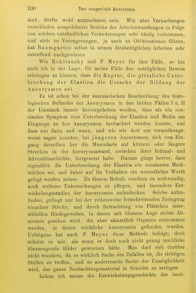 sind, dürfte wohl anzunehmen sein. Wie aber Vernarbungen verschieden ausgedehnter Bezirke der Arterienwandungen in Folge von solchen entzündlichen Veränderungen sehr häufig vorkommen, und stets zu Verengerungen, ja auch zu Obliterationen führen, hat Baumgarten selbst in seinen diesbezüglichen Arbeiten sehr zutreffend nachgewiesen Wie Rokitansky und P. Meyer für ihre Fälle, so bin auch ich in der Lage, für meine Fälle den untrüglichen Beweis erbringen zu können, dass die Ruptur, die plötzliche Unter- brechung der Elastica die Ursache der Bildung der Aneurysmen sei. Es ist schon bei der summarischen Beschreibung des histo- logischen Befundes der Aneurysmen in den beiden Fällen I u. II der Umstand immer hervorgehoben worden, dass als ein con- stantes Symptom eine Unterbrechung der Elastica und Media am Eingange zu den Aneurysmen beobachtet werden konnte, und dass nur dann und wann, und wie wir dort nur vermuthungs- weise sagen konnten, bei jüngeren Aneurysmen, sich vom Ein- gang derselben her die Muscularis auf kürzere oder längere Strecken in der Aneurysmawand, zwischen ihrer Intimal- und Adventitiaschichte, fortgesetzt habe. Daraus ginge hervor, dass eigentlich die Unterbrechung der Elastica ein constantes Merk- zeichen sei, und daher auf ihr Verhalten ein wesentlicher Werth gelegt werden müsse. Zu diesem Behufe erschien es nothwendig, noch weiterer Untersuchungen zu pflegen, und besonders Ent- wickelungsstadieu der Aneurysmen aufzudecken. Solche aufzu- finden, gelingt nur bei der reihenweise fortschreitenden Zerlegung einzelner Stücke, und durch Betrachtung von Plättchen inter- stitiellen Bindegewebes, in denen mit blossem Auge nichts Ab- normes gesehen wird, die aber sämmtlich Organen entnommen werden, in denen reichliche Aneurysmen gefunden wurden. Uebrigens hat auch P. Meyer diese Methode befolgt; doch scheint es mir, als wenn er doch noch nicht genug reichliche überzeugende Bilder gewonnen hätte. Man darf sich darüber nicht wundern, da es wirklich Sache des Zufalles ist, die richtigen Stellen zu treffen, und es andererseits Sache der Unmöglichkeit wird, das ganze Beobachtungsmaterial in Schnitte zu zerlegen. Indem ich meine die Entwickelungsgeschichte der beob-