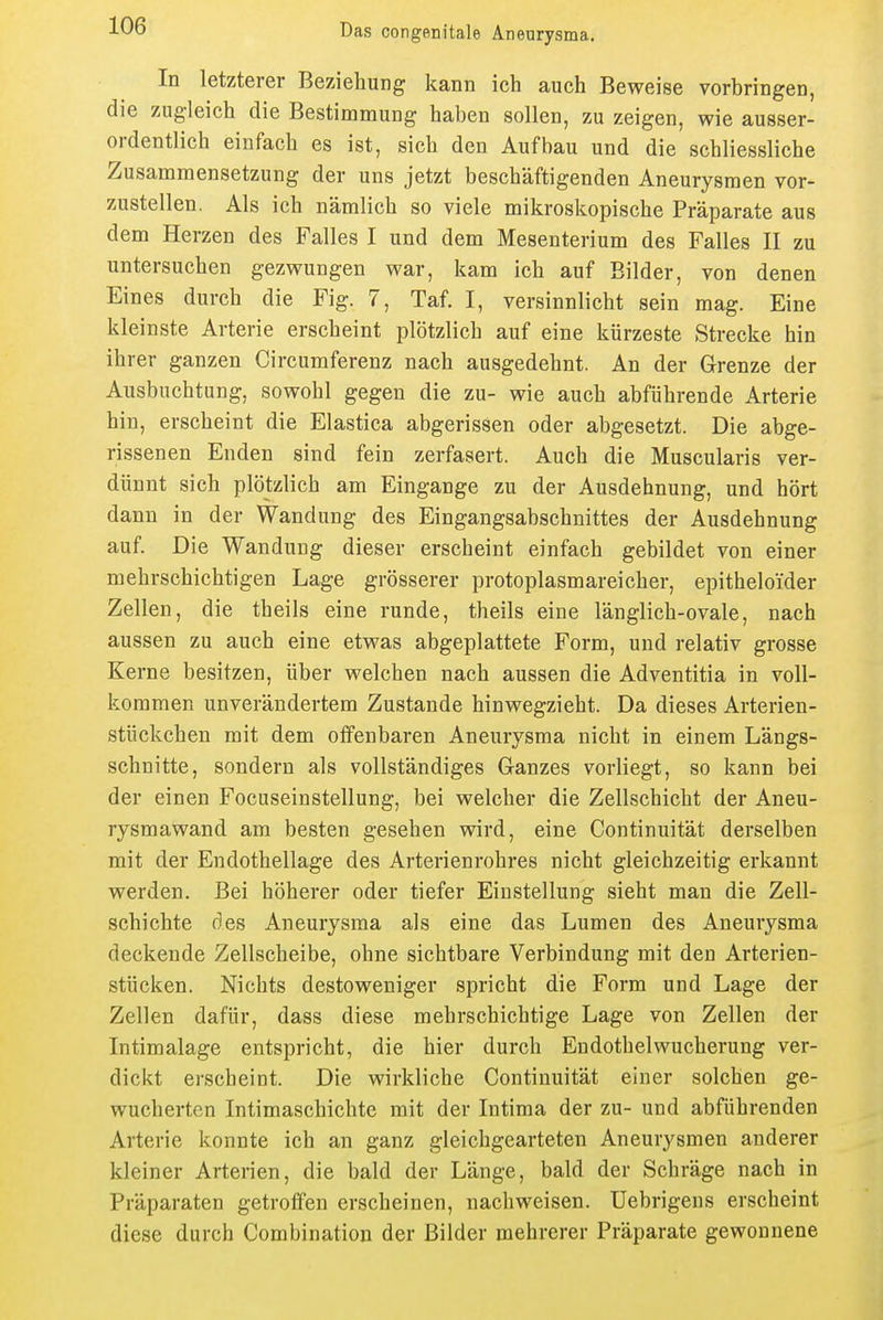 In letzterer Beziehung kann ich auch Beweise vorbringen, die zugleich die Bestimmung haben sollen, zu zeigen, wie ausser- ordentlich einfach es ist, sich den Aufbau und die schliessliche Zusammensetzung der uns jetzt beschäftigenden Aneurysmen vor- zustellen. Als ich nämlich so viele mikroskopische Präparate aus dem Herzen des Falles I und dem Mesenterium des Falles II zu untersuchen gezwungen war, kam ich auf Bilder, von denen Eines durch die Fig. 7, Taf. I, versinnlicht sein mag. Eine kleinste Arterie erscheint plötzlich auf eine kürzeste Strecke hin ihrer ganzen Circumferenz nach ausgedehnt. An der Grenze der Ausbuchtung, sowohl gegen die zu- wie auch abführende Arterie hin, erscheint die Elastica abgerissen oder abgesetzt. Die abge- rissenen Enden sind fein zerfasert. Auch die Muscularis ver- dünnt sich plötzlich am Eingange zu der Ausdehnung, und hört dann in der Wandung des Eingangsabschnittes der Ausdehnung auf. Die Wandung dieser erscheint einfach gebildet von einer mehrschichtigen Lage grösserer protoplasmareicher, epitheloider Zellen, die theils eine runde, theils eine länglich-ovale, nach aussen zu auch eine etwas abgeplattete Form, und relativ grosse Kerne besitzen, über welchen nach aussen die Adventitia in voll- kommen unverändertem Zustande hinwegzieht. Da dieses Arterien- stückchen mit dem offenbaren Aneurysma nicht in einem Längs- schnitte, sondern als vollständiges Ganzes vorliegt, so kann bei der einen Focuseinstellung, bei welcher die Zellschicht der Aneu- rysmawand am besten gesehen wird, eine Continuität derselben mit der Endothellage des Arterienrohres nicht gleichzeitig erkannt werden. Bei höherer oder tiefer Einstellung sieht man die Zell- schichte des Aneurysma als eine das Lumen des Aneurysma deckende Zellscheibe, ohne sichtbare Verbindung mit den Arterien- stücken. Nichts destoweniger spricht die Form und Lage der Zellen dafür, dass diese mehrschichtige Lage von Zellen der Intimalage entspricht, die hier durch Endothelwucherung ver- dickt erscheint. Die wirkliche Continuität einer solchen ge- wucherten Intimaschichte mit der Intima der zu- und abführenden Arterie konnte ich an ganz gleichgearteten Aneurysmen anderer kleiner Arterien, die bald der Länge, bald der Schräge nach in Präparaten getroffen erscheinen, nachweisen. Uebrigens erscheint diese durch Combination der Bilder mehrerer Präparate gewonnene