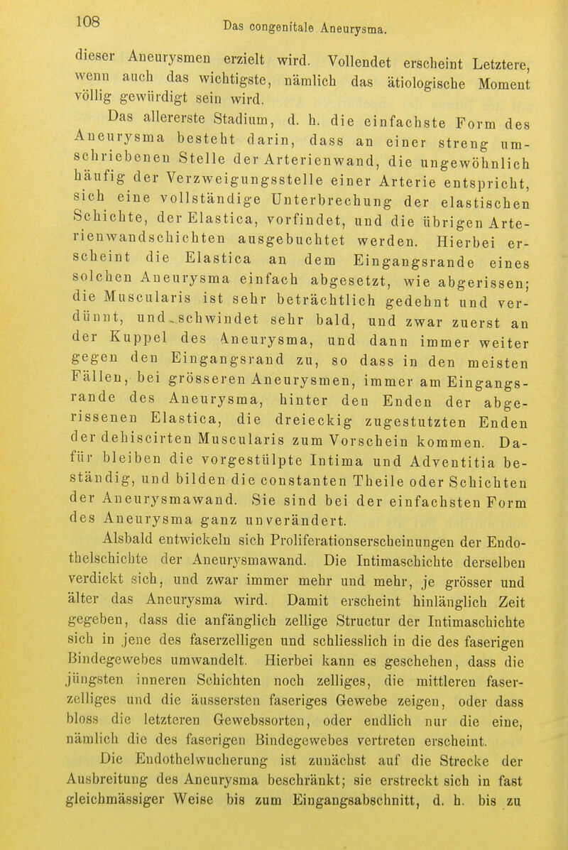 dieser Aneurysmen erzielt wird. Vollendet erscheint Letztere, wenn auch das wichtigste, nämlich das ätiologische Moment völlig gewürdigt sein wird. Das allererste Stadium, d. h. die einfachste Form des Aneurysma besteht darin, dass an einer streng um- schriebenen Stelle der Arterienwand, die ungewöhnlich häufig der Verzweigungsstelle einer Arterie entspricht, sich eine vollständige Unterbrechung der elastischen Schichte, der Elastica, vorfindet, und die übrigen Arte- rienwandschichten ausgebuchtet werden. Hierbei er- scheint die Elastica an dem Eingangsrande eines solchen Aneurysma einfach abgesetzt, wie abgerissen; die Muscularis ist sehr beträchtlich gedehnt und ver- dünnt, und,schwindet sehr bald, und zwar zuerst an der Kuppel des 4neurysma, und dann immer weiter gegen den Eingangsrand zu, so dass in den meisten Fällen, bei grösseren Aneurysmen, immer am Eingangs- rande des Aneurysma, hinter den Enden der abge- rissenen Elastica, die dreieckig zugestutzten Enden der dehiscirten Muscularis zum Vorschein kommen. Da- für bleiben die vorgestülpte Intima und Adventitia be- ständig, und bilden die constanten Theile oder Schichten der Aueurysmawand. Sie sind bei der einfachsten Form des Aneurysma ganz unverändert. Alsbald entwickeln sich Proliferationserscheinungen der Endo- thelschichte der Aneurysmawand. Die Intimaschichte derselben verdickt sich, und zwar immer mehr und mehr, je grösser und älter das Aneurysma wird. Damit erscheint hinlänglich Zeit gegeben, dass die anfänglich zellige Structur der Intimaschichte sich in jene des faserzelligen und schliesslich in die des faserigen Bindegewebes umwandelt. Hierbei kann es geschehen, dass die jüngsten inneren Schichten noch zelliges, die mittleren faser- zelliges und die äussersten faseriges Gewebe zeigen, oder dass bloss die letzteren Gewebssorten, oder endlich nur die eine, nämlich die des faserigen Bindegewebes vertreten erscheint. Die Eudothelwucherung ist zunächst auf die Strecke der Ausbreitung des Aneurysma beschränkt; sie erstreckt sich in fast gleichmässiger Weise bis zum Eingangsabschnitt, d. h. bis zu