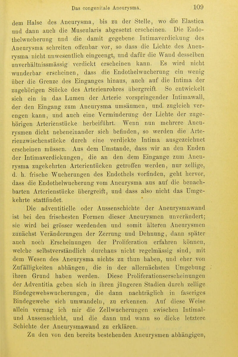 dem Halse des Aneurysma, bis zu der Stelle, wo die Elastica und dann auch die Muscularis abgesetzt erscheinen. Die Endo- thelwucherung und die damit gegebene Intiraaverdickuiig des Aneurysma schreiten offenbar vor, so dass die Lichte des Aneu- rysma nicht unwesentlich eingeengt, und dafür die Wand desselben unverhältnissmässig verdickt erscheinen kann. Es wird nicht wunderbar erscheinen, dass die Endothelwucherung ein wenig über die Grenze des Einganges hinaus, auch auf die Intima der zugehörigen Stücke des Arterienrohres übergreift. So entwickelt sich ein in das Lumen der Arterie vorspringender Intimawall, der den Eingang zum Aneurysma umsäumen, und zugleich ver- engen kann, und auch eine Verminderung der Lichte der zuge- hörigen Arterienstücke herbeiführt. Wenn nun mehrere Aneu- rysmen dicht nebeneinander sich befinden, so werden die Arte- rienzwischenstücke durch eine verdickte Intima ausgezeichnet erscheinen müssen. Aus dem Umstände, dass wir an den Enden der Intimaverdickungen, die an den dem Eingange zum Aneu- rysma zugekehrten Arterientücken getroffen werden, nur zellige, d. b. frische Wucherungen des Endothels vorfinden, geht hervor, dass die Endothelwucherung vom Aneurysma aus auf die benach- barten Arterienstücke übergreift, und dass also nicht das Umge- kehrte stattfindet. Die adventitielle oder Aussenschichte der Aneurysraawand ist bei den frischesten Formen dieser Aneurysmen unverändert; sie wird bei grösser werdenden und somit älteren Aneurysmen zunächst Veränderungen der Zerrung und Dehnung, dann später auch noch Erscheinungen der Proliferation erfahren können, welche selbstverständlich durchaus nicht regelmässig sind, mit dem Wesen des Aneurysma nichts zu thun haben, und eher von Zufälligkeiten abhängen, die in der allernächsten Umgebung : ihren Grund haben werden. Diese Proliferationserscheinungen der Adventitia geben sich in ihren jüngeren Stadien durch zellige Bindegewebswucherungen, die dann nachträglich in faseriges Bindegewebe sich umwandeln, zu erkennen. Auf diese Weise allein vermag ich mir die Zellwucherungen zwischen Intiraal- und Aussenschicht, und die dann und wann so dicke letztere Schichte der Aneurysmawand zu erklären. Zu den von den bereits bestehenden Aneurysmen abhängigen,