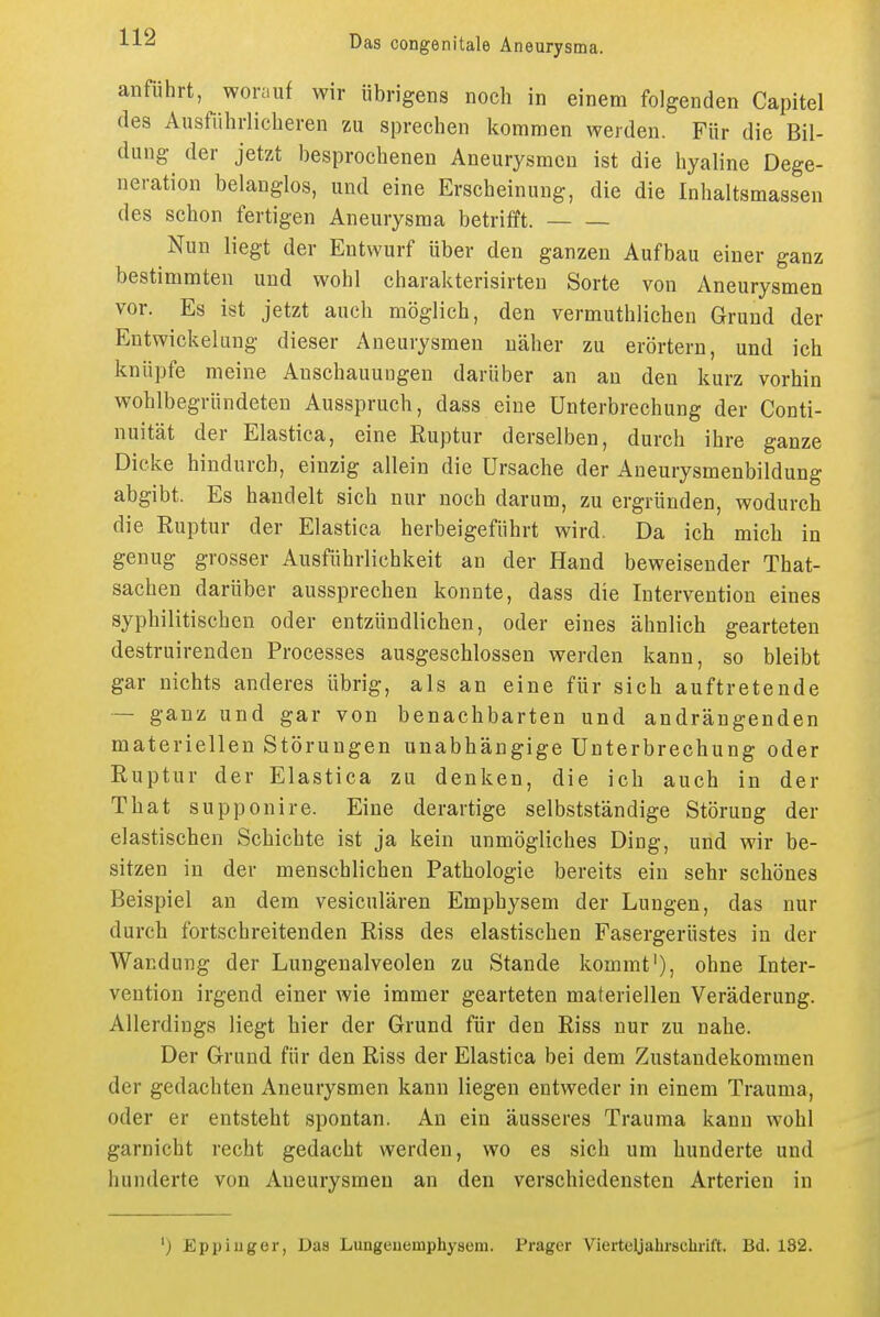 anführt, worauf wir übrigens noch in einem folgenden Capitel des Ausführlicheren zu sprechen kommen werden. Für die Bil- dung der jetzt besprochenen Aneurysmen ist die hyaline Dege- neration belanglos, und eine Erscheinung, die die Inhaltsmassen des schon fertigen Aneurysma betrifft. Nun liegt der Entwurf über den ganzen Aufbau einer ganz bestimmten und wohl charakterisirten Sorte von Aneurysmen vor. Es ist jetzt auch möglich, den vermuthlichen Grund der Entwickeluug dieser Aneurysmen näher zu erörtern, und ich knüpfe meine Anschauungen darüber an an den kurz vorhin wohlbegründeten Ausspruch, dass eine Unterbrechung der Conti- nuität der Elastica, eine Ruptur derselben, durch ihre ganze Dicke hindurch, einzig allein die Ursache der Aneurysmenbildung abgibt. Es handelt sich nur noch darum, zu ergründen, wodurch die Ruptur der Elastica herbeigeführt wird. Da ich mich in genug grosser Ausführlichkeit an der Hand beweisender That- sachen darüber aussprechen konnte, dass die Intervention eines syphilitischen oder entzündlichen, oder eines ähnlich gearteten destruirenden Processes ausgeschlossen werden kann, so bleibt gar nichts anderes übrig, als an eine für sich auftretende — ganz und gar von benachbarten und andrängenden materiellen Störungen unabhängige Unterbrechung oder Ruptur der Elastica zu denken, die ich auch in der That supponire. Eine derartige selbstständige Störung der elastischen Schichte ist ja kein unmögliches Ding, und wir be- sitzen in der menschlichen Pathologie bereits ein sehr schönes Beispiel an dem vesiculären Emphysem der Lungen, das nur durch fortschreitenden Riss des elastischen Fasergerüstes in der Wandung der Lungeualveolen zu Stande kommt'), ohne Inter- vention irgend einer wie immer gearteten materiellen Veräderung. Allerdings liegt hier der Grund für den Riss nur zu nahe. Der Grund für den Riss der Elastica bei dem Zustandekommen der gedachten Aneurysmen kann liegen entweder in einem Trauma, oder er entsteht spontan. An ein äusseres Trauma kann wohl garnicht recht gedacht werden, wo es sich um hunderte und hunderte von Aneurysmen an den verschiedensten Arterien in ') Eppiuger, Das Lungeuemphysem. Prager Vierteljahrschrift. Bd. 132.