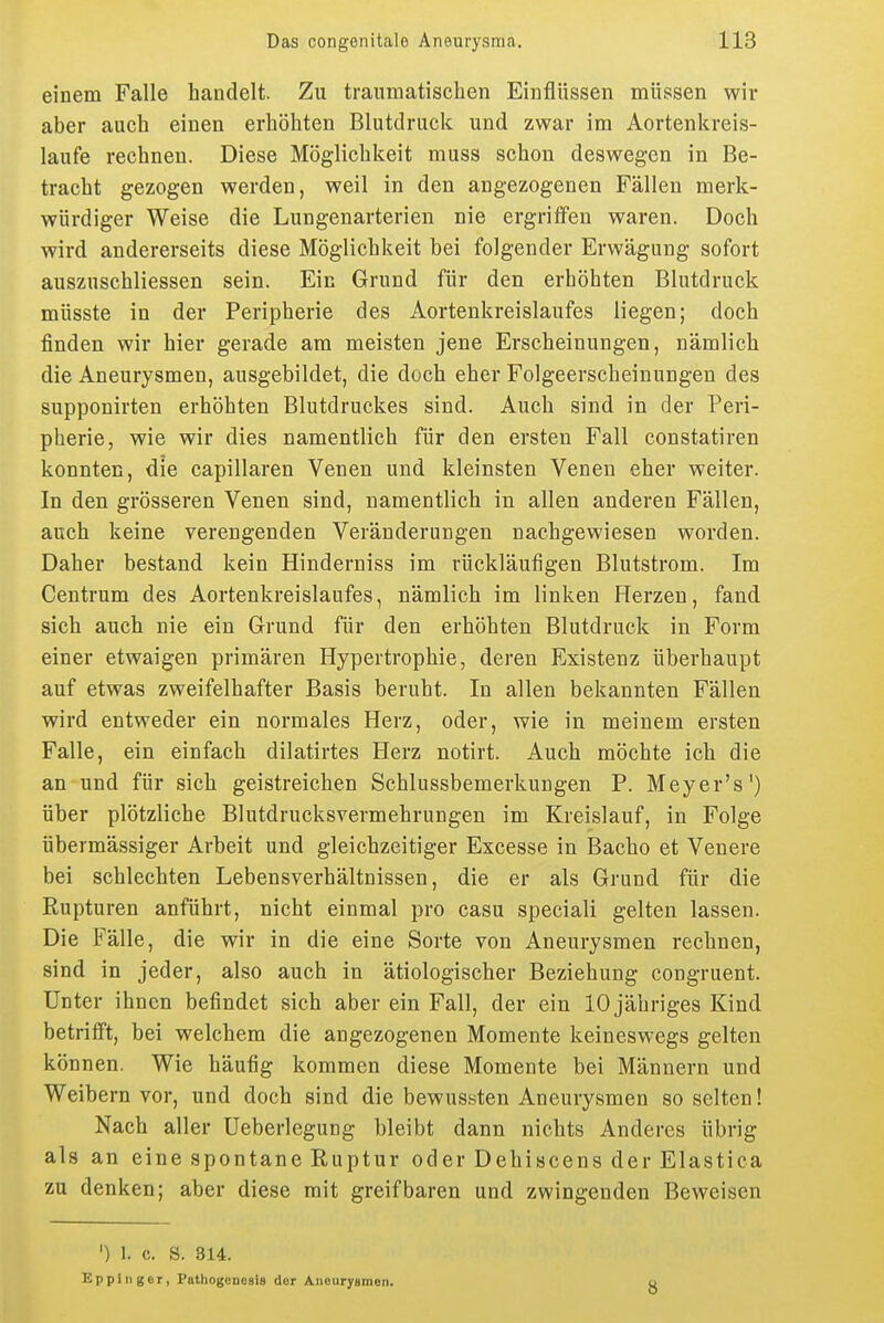 einem Falle handelt. Zu traumatischen Einflüssen müssen wir aber auch einen erhöhten Blutdruck und zwar im Aortenkreis- laufe rechnen. Diese Möglichkeit muss schon deswegen in Be- tracht gezogen werden, weil in den angezogenen Fällen merk- würdiger Weise die Lungenarterien nie ergriffen waren. Doch wird andererseits diese Möglichkeit bei folgender Erwägung sofort auszuschliessen sein. Ein Grund für den erhöhten Blutdruck müsste in der Peripherie des Aortenkreislaufes liegen; doch finden wir hier gerade am meisten jene Erscheinungen, nämlich die Aneurysmen, ausgebildet, die doch eher Folgeerscheinungen des supponirten erhöhten Blutdruckes sind. Auch sind in der Peri- pherie, wie wir dies namentlich für den ersten Fall constatiren konnten, die capillaren Venen und kleinsten Venen eher weiter. In den grösseren Venen sind, namentlich in allen anderen Fällen, auch keine verengenden Veränderungen nachgewiesen worden. Daher bestand kein Hinderniss im rückläufigen Blutstrom. Im Centrum des Aortenkreislaufes, nämlich im linken Herzen, fand sich auch nie ein Grund für den erhöhten Blutdruck in Form einer etwaigen primären Hypertrophie, deren Existenz überhaupt auf etwas zweifelhafter Basis beruht. In allen bekannten Fällen wird entweder ein normales Herz, oder, wie in meinem ersten Falle, ein einfach dilatirtes Herz notirt. Auch möchte ich die an und für sich geistreichen Schlussbemerkungen P. Meyer's') über plötzliche Blutdrucksvermehrungen im Kreislauf, in Folge übermässiger Arbeit und gleichzeitiger Excesse in Bacho et Venere bei schlechten Lebensverhältnissen, die er als Grund für die Rupturen anführt, nicht einmal pro casu special! gelten lassen. Die Fälle, die wir in die eine Sorte von Aneurysmen rechnen, sind in jeder, also auch in ätiologischer Beziehung congruent. Unter ihnen befindet sich aber ein Fall, der ein 10 jähriges Kind betrifft, bei welchem die angezogenen Momente keineswegs gelten können. Wie häufig kommen diese Momente bei Männern und Weibern vor, und doch sind die bewussten Aneurysmen so selten! Nach aller Ueberlegung bleibt dann nichts Anderes übrig als an eine spontane Ruptur oder Dehiscens der Elastica zu denken; aber diese mit greifbaren und zwingenden Beweisen ') 1. c. S. 314. Eppinger, Pathogcnesis der Aneurysmen. 8