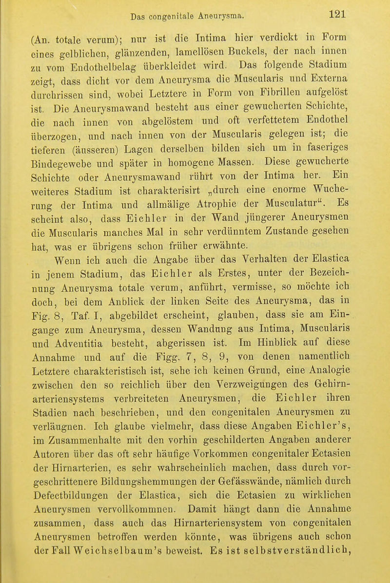 (An. totale verum); nur ist die Intima hier verdickt in Form eines gelblichen, glänzenden, lamellösen Buckels, der nach innen zu vom Endotbelbelag überklcidet wird. Das folgende Stadium zeigt, dass dicht vor dem Aneurysma die Muscularis und Externa durchrissen sind, wobei Letztere in Form von Fibrillen aufgelöst ist. Die Aneurysmawand besteht aus einer gewucherten Schichte, die nach innen von abgelöstem und oft verfettetem Endothel überzogen, und nach innen von der Muscularis gelegen ist; die tieferen (äusseren) Lagen derselben bilden sich um in faseriges Bindegewebe und später in homogene Massen. Diese gewucherte Schichte oder Aneurysmawand rührt von der Intima her. Ein weiteres Stadium ist charakterisirt „durch eine enorme Wuche- rung der Intima und allmälige Atrophie der Musculatur. Es scheint also, dass Eichler in der Wand jüngerer Aneurysmen die Muscularis manches Mal in sehr verdünntem Zustande gesehen hat, was er übrigens schon früher erwähnte. Wenn ich auch die Angabe über das Verhalten der Elastica in jenem Stadium, das Eichler als Erstes, unter der Bezeich- nung Aneurysma totale verum, anführt, vermisse, so möchte ich doch, bei dem Anblick der linken Seite des Aneurysma, das in Fig. 8, Taf I, abgebildet erscheint, glauben, dass sie am Ein- gange zum Aneurysma, dessen Wandung aus Intima, Muscularis und Adventitia besteht, abgerissen ist. Im Hinblick auf diese Annahme und auf die Figg. 7, 8, 9, von denen namentlich Letztere charakteristisch ist, sehe ich keinen Grund, eine Analogie zwischen den so reichlich über den Verzweigungen des Gehirn- arteriensystems verbreiteten Aneurysmen, die Eich 1er ihren Stadien nach beschrieben, und den congenitalen Aneurysmen zu verläugnen. Ich glaube vielmehr, dass diese Angaben Eichler's, im Zusammenhalte mit den vorhin geschilderten Angaben anderer Autoren über das oft sehr häufige Vorkommen congenitaler Ectasien der Hirnarterien, es sehr wahrscheinlich machen, dass durch vor- geschrittenere Bildungshemmungen der Gefässwände, nämlich durch Defectbildungen der Elastica, sich die Ectasien zu wirklichen Aneurysmen vervollkommnen. Damit hängt dann die Annahme zusammen, dass auch das Hirnarteriensystem von congenitalen Aneurysmen betroifen werden könnte, was übrigens auch schon der Fall Weichselbaum's beweist. Es ist selbstverständlich,