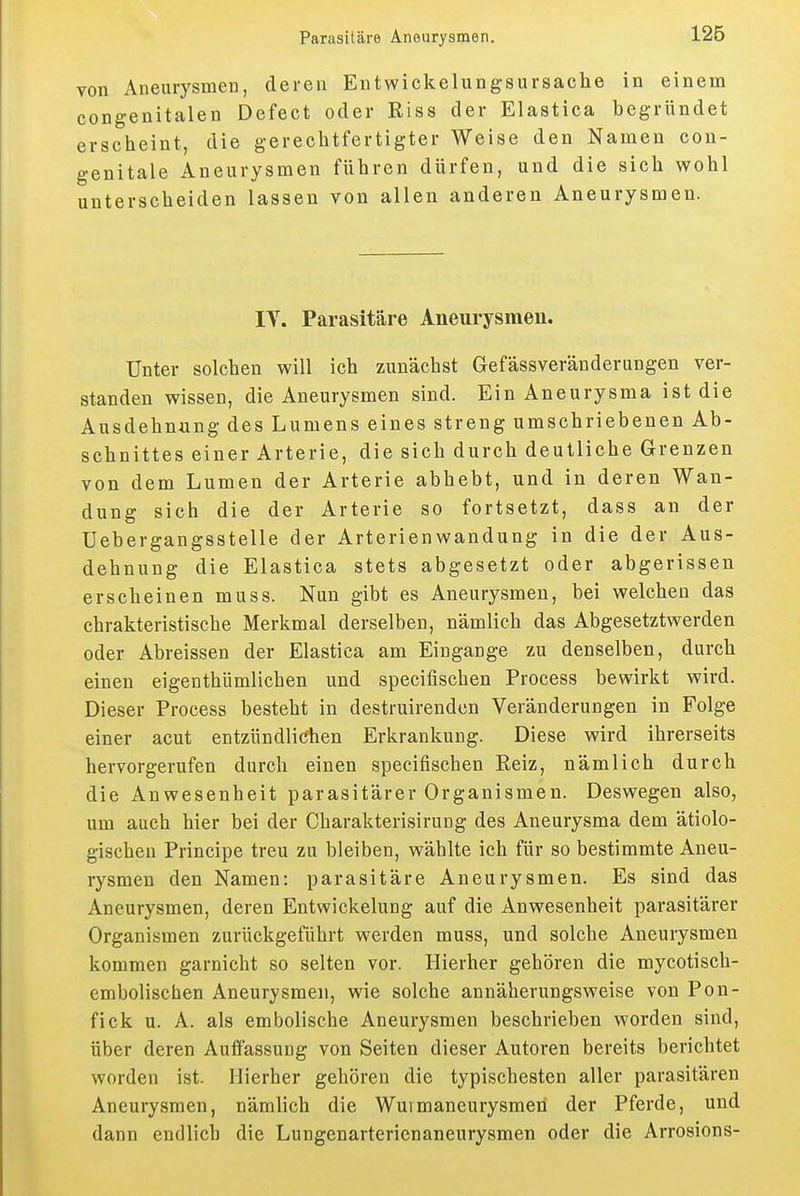 von Aneurysmen, deren Entwickelungsursache in einem congenitalen Defect oder Riss der Elastica begründet erscheint, die gerechtfertigter Weise den Namen con- genitale Aneurysmen führen dürfen, und die sich wohl unterscheiden lassen von allen anderen Aneurysmen. lY. Parasitäre Aneurysmen. Unter solchen will ich zunächst Gefässveränderungen ver- standen wissen, die Aneurysmen sind. Ein Aneurysma ist die Ausdehnung des Lumens eines streng umschriebenen Ab- schnittes einer Arterie, die sich durch deutliche Grenzen von dem Lumen der Arterie abhebt, und in deren Wan- dung sich die der Arterie so fortsetzt, dass an der Uebergangsstelle der Arterienwandung in die der Aus- dehnung die Elastica stets abgesetzt oder abgerissen erscheinen muss. Nun gibt es Aneurysmen, bei welchen das chrakteristische Merkmal derselben, nämlich das Abgesetztwerden oder Abreissen der Elastica am Eingänge zu denselben, durch einen eigenthümlichen und specifischen Process bewirkt wird. Dieser Process besteht in destruirendcn Veränderungen in Folge einer acut entzündlichen Erkrankung. Diese wird ihrerseits hervorgerufen durch einen specifischen Reiz, nämlich durch die Anwesenheit parasitärer Organismen. Deswegen also, um auch hier bei der Charakterisirung des Aneurysma dem ätiolo- gischen Principe treu zu bleiben, wählte ich für so bestimmte Aneu- rysmen den Namen: parasitäre Aneurysmen. Es sind das Aneurysmen, deren Entwickelung auf die Anwesenheit parasitärer Organismen zurückgeführt werden muss, und solche Aneurysmen kommen garnicht so selten vor. Hierher gehören die mycotisch- embolischen Aneurysmen, wie solche annäherungsweise von Pon- fick u. A. als embolische Aneurysmen beschrieben worden sind, über deren Auffassung von Seiten dieser Autoren bereits berichtet worden ist. Hierher gehören die typischesten aller parasitären Aneurysmen, nämlich die Wuimaneurysmeh der Pferde, und dann endlich die Lungenarterienaneurysmen oder die Arrosions-