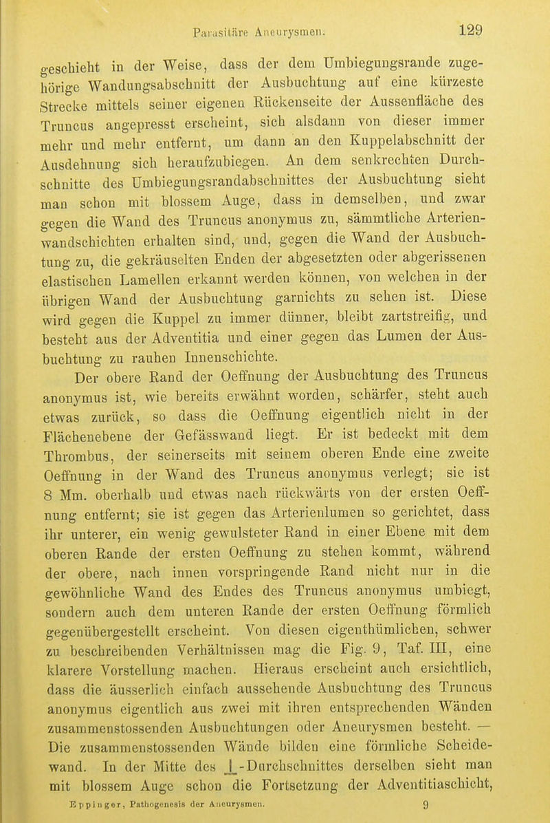 geschieht in der Weise, dass der dem ümbiegungsrande zuge- hörige Wandlingsabschnitt der Ausbuchtung auf eine kürzeste Strecke mittels seiner eigenen Rückenseite der Aussenfläche des Truncus angepresst erscheint, sich alsdann von dieser immer mehr und mehr entfernt, um dann an den Kuppelabschnitt der Ausdehnung sich heraufzubiegen. An dem senkrechten Durch- schnitte des ümbiegungsrandabschuittes der Ausbuchtung sieht man schon mit blossem Auge, dass in demselben, und zwar gegen die Wand des Truncus anonymus zu, sämmtliche Arterien- wandschichten erhalten sind, und, gegen die Wand der Ausbuch- tung zu, die gekräuselten Enden der abgesetzten oder abgerissenen elastischen Lamellen erkannt werden können, von welchen in der übrigen Wand der Ausbuchtung garnichts zu sehen ist. Diese wird gegen die Kuppel zu immer dünner, bleibt zartstreifig, und besteht aus der Adventitia und einer gegen das Lumen der Aus- buchtung zu rauhen Innenschichte. Der obere Rand der Oeffnung der Ausbuchtung des Truncus anonymus ist, wie bereits erwähnt worden, schärfer, steht auch etwas zurück, so dass die Oeffnung eigentlich nicht in der Flächenebene der Gefässwand liegt. Er ist bedeckt mit dem Thrombus, der seinerseits mit seinem oberen Ende eine zweite Oeffnung in der Wand des Truncus anonymus verlegt; sie ist 8 Mm. oberhalb und etwas nach rückwärts von der ersten Oeff- nung entfernt; sie ist gegen das Arterienlumen so gerichtet, dass ihr unterer, ein wenig gewulsteter Rand in einer Ebene mit dem oberen Rande der ersten Oeffnung zu stehen kommt, während der obere, nach innen vorspringende Rand nicht nur in die gewöhnliche Wand des Endes des Truncus anonymus umbiegt, sondern auch dem unteren Rande der ersten Oeffnung förmlich gegenübergestellt erscheint. Von diesen eigenthümlichen, schwer zu beschreibenden Verhältnissen mag die Fig. 9, Taf. III, eine klarere Vorstellung machen. Hieraus erscheint auch ersichtlich, dass die äusserlich einfach aussehende Ausbuchtung des Truncus anonymus eigentlich aus zwei mit ihren entsprechenden Wänden zusammenstossenden Ausbuchtungen oder Aneurysmen besteht. — Die zusammenstossenden Wände bilden eine förmliche Scheide- wand. In der Mitte des J_-Durchschnittes derselben sieht man mit blossem Auge schon die Fortsetzung der Adventitiaschicht, Eppinger, Patliogcnesis der Aiioarysmen. 9