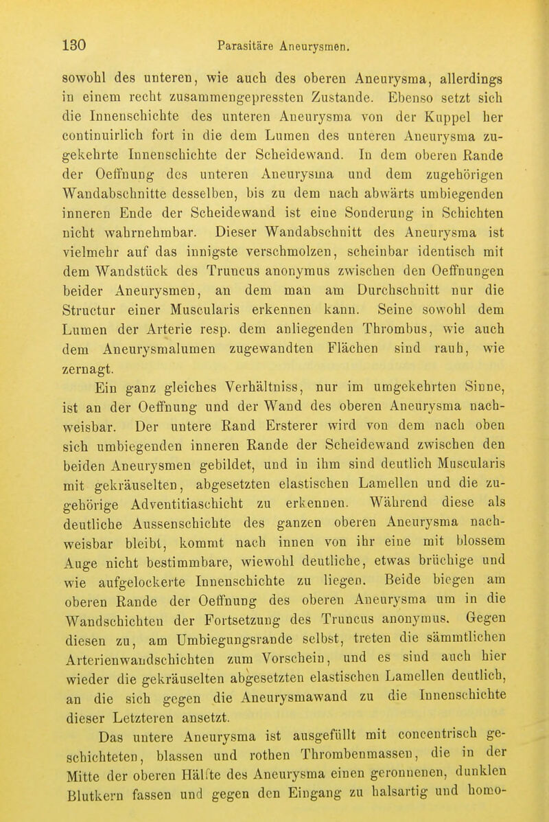 sowohl des unteren, wie auch des oberen Aneurysma, allerdings in einem recht zusammengepressten Zustande. Ebenso setzt sich die Innenschichte des unteren Aneurysma von der Kuppel her continuirlich fort in die dem Lumen des unteren Aneurysma zu- gekehrte Innenschichte der Scheidewand. In dem oberen Rande der Oeffnung des unteren Aneurysma und dem zugehörigen Wandabschnitte desselben, bis zu dem nach abwärts umbiegenden inneren Ende der Scheidewand ist eine Sonderung in Schichten nicht wahrnehmbar. Dieser Wandabschnitt des Aneurysma ist vielmehr auf das innigste verschmolzen, scheinbar identisch mit dem Wandstück des Truncus anonymus zwischen den Oeflfnungen beider Aneurysmen, an dem man am Durchschnitt nur die Structur einer Muscularis erkennen kann. Seine sowohl dem Lumen der Arterie resp. dem anliegenden Thrombus, wie auch dem Aneurysmalumen zugewandten Flächen sind rauh, wie zernagt. Ein ganz gleiches Verhältniss, nur im umgekehrten Sinne, ist an der Oeflfnung und der Wand des oberen Aneurysma nach- weisbar. Der untere Rand Ersterer wird von dem nach oben sich umbiegenden inneren Rande der Scheidewand zwischen den beiden Aneurysmen gebildet, und in ihm sind deutlich Muscularis mit gekräuselten, abgesetzten elastischen Lamellen und die zu- gehörige Adventitiaschicht zu erkennen. Während diese als deutliche Aussenschichte des ganzen oberen Aneurysma nach- weisbar bleibt, kommt nach innen von ihr eine mit blossem Auge nicht bestimmbare, wiewohl deutliche, etwas brüchige und wie aufgelockerte Innenschichte zu liegen. Beide biegen am oberen Rande der Oeffnung des oberen Aneurysma um in die Wandschichten der Fortsetzung des Truncus anonymus. Gegen diesen zu, am ümbiegungsrande selbst, treten die sämmtlichen Arterienwandschichten zum Vorschein, und es sind auch hier wieder die gekräuselten abgesetzten elastischen Lamellen deutlich, an die sich gegen die Aneurysmawand zu die Innenschichte dieser Letzteren ansetzt. Das untere Aneurysma ist ausgefüllt mit concentrisch ge- schichteten, blassen und rothen Thrombenmassen, die in der Mitte der oberen Hälfte des Aneurysma einen geronnenen, dunklen Blutkern fassen und gegen den Eingang zu halsartig und homo-